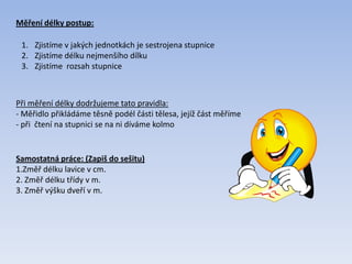 Měření délky postup:
1. Zjistíme v jakých jednotkách je sestrojena stupnice
2. Zjistíme délku nejmenšího dílku
3. Zjistíme rozsah stupnice
Při měření délky dodržujeme tato pravidla:
- Měřidlo přikládáme těsně podél části tělesa, jejíž část měříme
- při čtení na stupnici se na ni díváme kolmo
Samostatná práce: (Zapiš do sešitu)
1.Změř délku lavice v cm.
2. Změř délku třídy v m.
3. Změř výšku dveří v m.
 
