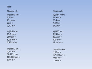 Vyjádři v cm:
3,6m =
25 mm =
2dm =
0,72 m =
Vyjádři v m:
15,6 cm =
200 dm =
5,01 mm =
0,951 km =
Vyjádři v km:
0,25 m =
98 123 cm =
105 002 dm =
130 m =
Test:
Vyjádři v cm:
72 mm =
25 dm =
7,32m =
14,1m =
Skupina : A
Vyjádři v m:
0,24 km =
20,5 cm =
501 dm =
13,2 mm =
Vyjádři v km:
208 m =
67 400 cm =
0,55 m =
13 dm =
Skupina B:
 