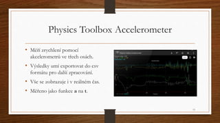 Physics Toolbox Accelerometer 
• Měří zrychlení pomocí 
akcelerometrů ve třech osách. 
• Výsledky umí exportovat do csv 
f...