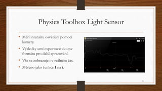 Physics Toolbox Light Sensor 
• Měří intenzitu osvětlení pomocí 
kamery. 
• Výsledky umí exportovat do csv 
formátu pro da...