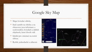 Google Sky Map 
• Mapa hvězdné oblohy. 
• Stačí zamířit na oblohu a na 
obrazovce jsou informace o 
souhvězdích, hvězdách ...