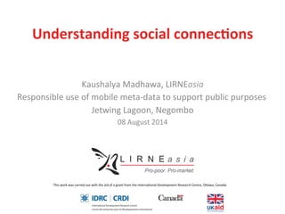This	
  work	
  was	
  carried	
  out	
  with	
  the	
  aid	
  of	
  a	
  grant	
  from	
  the	
  Interna5onal	
  Development	
  Research	
  Centre,	
  O>awa,	
  Canada.	
  	
  
Understanding	
  social	
  connec/ons	
  
Kaushalya	
  Madhawa,	
  LIRNEasia	
  
Responsible	
  use	
  of	
  mobile	
  meta-­‐data	
  to	
  support	
  public	
  purposes	
  
Jetwing	
  Lagoon,	
  Negombo	
  
08	
  August	
  2014	
  
	
  
 