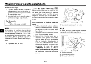Mantenimiento y ajustes periódicos
6-10
6
Para montar la bujía
1. Limpie la superficie de la junta de la
bujía y su superficie de contacto; se-
guidamente elimine toda suciedad de
las roscas de la bujía.
2. Monte la bujía con la llave de bujías y
apriétela con el par especificado.
NOTA
Si no dispone de una llave dinamométrica
para montar la bujía, una buena estimación
del par de apriete correcto es 1/4–1/2 vuel-
ta después de haberla apretado a mano.
No obstante, deberá apretar la bujía con el
par especificado tan pronto como sea po-
sible.
3. Coloque la tapa de bujía.
SAUE0116
Aceite del motor y filtro de aceite
Debe comprobar el nivel de aceite del mo-
tor antes de cada utilización. Además,
debe cambiar el aceite y el filtro de aceite
según los intervalos que se especifican en
el cuadro de mantenimiento periódico y en-
grase.
Para comprobar el nivel de aceite del
motor
1. Coloque el vehículo sobre el caballete
central. Si está ligeramente inclinada
hacia un lado, la lectura puede resul-
tar errónea.
2. Arranque el motor, caliéntelo durante
unos minutos y luego párelo.
3. Espere unos minutos hasta que se
asiente el aceite, quite el tapón de lle-
nado de aceite del motor, limpie la va-
rilla de medición, introdúzcala de
nuevo en el orificio de llenado (sin en-
roscarla) y extráigala de nuevo para
comprobar el nivel de aceite.
ATENCIÓN: No utilice el vehículo
hasta estar seguro de que el nivel
de aceite del motor es suficiente.
[SCA10012]
NOTA
El aceite del motor debe situarse entre las
marcas de nivel máximo y mínimo.
Par de apriete:
Bujía:
13 Nm (1.3 m·kgf, 9.4 ft·lbf)
1. Tapón de llenado de aceite del motor
1. Varilla de medición
2. Marca de nivel máximo
3. Marca de nivel mínimo
ZAUE1482
1
ZAUE1483
1
2
3
UB98SAS0.book Page 10 Thursday, April 16, 2015 4:19 PM
 