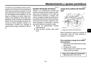 Mantenimiento y ajustes periódicos
6-21
6
A medida que las pastillas de freno se des-
gastan, es normal que el nivel de líquido de
freno disminuya de forma gradual. Un nivel
bajo de líquido de frenos puede ser indica-
tivo del desgaste de las pastillas o de una
fuga en el sistema; por tanto, debe com-
probar si las pastillas de freno están des-
gastadas o si hay una fuga en el sistema de
frenos. Si el nivel de líquido de frenos dis-
minuye de forma repentina, solicite a un
concesionario Yamaha que averigüe la
causa antes de seguir utilizando el vehícu-
lo.
SAU22724
Cambio del líquido de frenos
Solicite a un concesionario Yamaha que
cambie el líquido de freno según los inter-
valos que se especifican en el cuadro de
mantenimiento periódico y engrase. Asi-
mismo, se deben cambiar las juntas de es-
tanqueidad de la bomba y la pinza de freno,
así como el tubo de freno, según los inter-
valos indicados a continuación o siempre
que estén dañados o presenten fugas.
 Juntas de estanqueidad: cambiar
cada dos años.
 Tubo de freno: cambiar cada cuatro
años.
SAU22762
Juego de la cadena de transmi-
sión
Debe comprobar el juego de la cadena de
transmisión antes de cada utilización y
ajustarlo si es preciso.
SAU22796
Para comprobar el juego de la cadena
de transmisión
1. Coloque la motocicleta sobre el caba-
llete central.
2. Ponga punto muerto.
3. Mida el juego de la cadena de trans-
misión como se muestra.
1. Juego de la cadena de transmisión
Juego de la cadena de transmisión:
30.0–40.0 mm (1.18–1.57 in)
UB98SAS0.book Page 21 Thursday, April 16, 2015 4:19 PM
 