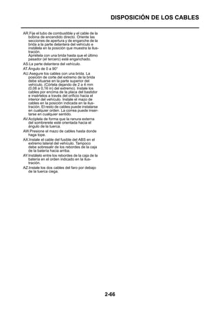 DISPOSICIÓN DE LOS CABLES

AR.Fije el tubo de combustible y el cable de la
   bobina de encendido directo. Oriente las
   secciones de apertura y de enganche de la
   brida a la parte delantera del vehículo e
   instálela en la posición que muestra la ilus-
   tración.
   Apriétela con una brida hasta que el último
   pasador (el tercero) esté enganchado.
AS.La parte delantera del vehículo.
AT.Ángulo de 0 a 90°
AU.Asegure los cables con una brida. La
   posición de corte del extremo de la brida
   debe situarse en la parte superior del
   vehículo. (Córtela dejando de 2 a 4 mm
   (0,08 a 0,16 in) del extremo). Instale los
   cables por encima de la placa del bastidor
   e insértelos a través del orificio hacia el
   interior del vehículo. Instale el mazo de
   cables en la posición indicada en la ilus-
   tración. El resto de cables puede instalarse
   en cualquier orden. La correa puede inser-
   tarse en cualquier sentido.
AV.Acóplela de forma que la ranura externa
   del sombrerete esté orientada hacia el
   ángulo de la tuerca.
AW.Presione el mazo de cables hasta donde
   haga tope.
AX.Instale el cable del fusible del ABS en el
   extremo lateral del vehículo. Tampoco
   debe sobresalir de los rebordes de la caja
   de la batería hacia arriba.
AY.Instálelo entre los rebordes de la caja de la
   batería en el orden indicado en la ilus-
   tración.
AZ.Instale los dos cables del faro por debajo
   de la tuerca ciega.




                                                   2-66
 