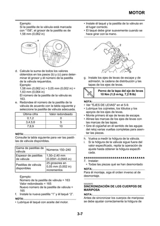 MOTOR

   Ejemplo:                                              • Instale él taqué y la pastilla de la válvula en
   Si la pastilla de la válvula está marcada               él lugar correcto.
   con “158”, el grosor de la pastilla es de             • El taqué debe girar suavemente cuando se
   1,58 mm (0,062 in)                                      hace girar con la mano.




d. Calcule la suma de todos los valores
   obtenidos en los pasos (b) y (c) para deter-
   minar él grosor y él número de la pastilla            g. Instale los ejes de levas de escape y de
   de la válvula requeridos.                                admisión, la cadena de distribución y las
   Ejemplo:                                                 tapas de los ejes de levas.
   1,58 mm (0,062 in) + 0,05 mm (0,002 in) =
   1,63 mm (0,064 in)                                               Perno de la tapa del eje de levas
   El número de la pastilla de la válvula es                         10 Nm (1,0 m·kg, 7,2 ft·lb)
   163.
e. Redondee él número de la pastilla de la               NOTA:
   válvula de acuerdo con la tabla siguiente y           • Ver "EJES DE LEVAS" en el 5-9.
   seleccione la pastilla de válvula adecuada.           • Lubrique los cojinetes, los lóbulos y los
                                                           apoyos de los ejes de levas.
      Última cifra          Valor redondeado             • Monte primero él eje de levas de escape.
          0,1,2                     0                    • Alinee las marcas de los ejes de levas con
        3,4,5,6                     5                      las marcas de las tapas.
          7,8,9                     10                   • Gire él cigüeñal en él sentido de las agujas
                                                           del reloj varias vueltas completas para asen-
NOTA:                                                      tar las piezas.
Consulte la tabla siguiente para ver las pastil-         h. Vuelva a medir la hólgura de la válvula.
las de válvula disponibles.                              i. Si la hólgura de la válvula sigue fuera del
                                                            valor especificado, repita la operación de
Gama de pastillas de                                        ajuste hasta obtener la hólgura especifi-
                     Números 150–240
válvula                                                     cada.
Espesor de pastillas 1,50–2,40 mm
                                                         ▲▲▲▲▲▲▲▲▲▲▲▲▲▲▲▲▲▲▲▲▲▲▲▲▲▲▲▲▲▲
de válvula           (0,0591–0,0945 in)
                                                         7. Instalar:
                     25 grosores en                        • Todas las piezas qué se han desmontado
Pastillas de válvula
                     0,05 mm (0,002 in)
disponibles                                              NOTA:
                     incrementos
                                                         Para él montaje, siga él orden inverso al de
   Ejemplo:                                              desmontaje.
   Número de la pastilla de válvula = 163
   Valor redondeado = 165                                SAS20570
   Nuevo número de la pastilla de válvula =              SINCRONIZACIÓN DE LOS CUERPOS DE
   165                                                   MARIPOSA
f. Instale la nueva pastilla “1” y él taqué “2”.         NOTA:
NOTA:                                                    Antes de sincronizar los cuerpos de mariposa
• Lubrique él taqué con aceite del motor.                se debe ajustar correctamente la hólgura de



                                                   3-7
 