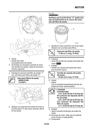 MOTOR

                                                            SCA13390



                                                            Verifique qué la junta tórica “3” quede situ-
                                                            ada correctamente en la ranura del cartu-
                                                            cho del filtro de aceite.




                                                            c. Apriete él nuevo cartucho con él par espe-
                                                               cificado con una llave para filtros.

                                                                        Cartucho del filtro de aceite
                                                                         17 Nm (1,7 m·kg, 12 ft·lb)

                                                            ▲▲▲▲▲▲▲▲▲▲▲▲▲▲▲▲▲▲▲▲▲▲▲▲▲▲▲▲▲▲
4. Vaciar:                                                  6. Cambiar:
  • Aceite del motor                                          • Junta del tornillo de vaciado del aceite del
    (completamente del cárter)                                  motor New
5. Si también es necesario cambiar él cartu-                7. Instalar:
    cho del filtro de aceite, observe él proced-              • Tornillo de vaciado del aceite del motor
    imiento siguiente.                                          (con la junta nueva)
▼▼▼▼▼▼▼▼▼▼▼▼▼▼▼▼▼▼▼▼▼▼▼▼▼▼▼▼▼▼
a. Extraiga él cartucho del filtro de aceite “1”                        Tornillo de vaciado del aceite
   con una llave para filtros de aceite “2”.                            del motor
                                                                         43 Nm (4,3 m·kg, 31 ft·lb)
           Llave para filtros de aceite
             90890-01426                                    8. Llenar:
             YU-38411                                         • Cárter
                                                                (con la cantidad especificada del tipo de
                                                                aceite de motor recomendado)
                                                                       1. Cantidad
                                                                         Cantidad total
                                                                            3,8 L (4,02 US qt) (3.34 lmp qt)
                                                                         Sin cartucho de repuesto del fil-
                                                                         tro de aceite
                                                                            2,9 L (3,07 US qt) (2,55 lmp qt)
                                                                         Con cartucho de repuesto del
                                                                         filtro de aceite
                                                                            3,1 L (3,28 US qt) (2,73 lmp qt)
b. Aplique una capa fina de aceite de motor a
   la junta tórica “3” del nuevo cartucho del fil-          9. Instalar:
   tro de aceite.                                             • Tapón roscado de llenado de aceite de
                                                                motor
                                                            10. Arranque él motor, deje qué se caliente
                                                                unos minutos y luego párelo.
                                                            11. Comprobar:

                                                     3-14
 