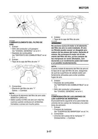 MOTOR




▲▲▲▲▲▲▲▲▲▲▲▲▲▲▲▲▲▲▲▲▲▲▲▲▲▲▲▲▲▲                           4. Instalar:
                                                           • Tapa de la caja del filtro de aire
SAS20960                                                 SCA14400
CAMBIAR ELEMENTO DEL FILTRO DE
AIRE
1. Extraer:                                              No accione nunca él motor si él elemento
  • Sillín del conductor y él pasajero                   del filtro de aire no está instalado. El aire
    Ver "CHASIS, GENERAL" en el 4-1.                     no filtrado puede causar un desgaste pre-
  • Depósito de combustible                              maturo de las piezas del motor, dañando él
    Ver "DEPÓSITO DE COMBUSTIBLE" en el                  mismo. No arranque él motor sin él ele-
    7-1.                                                 mento del filtro de aire, ya los cuerpos de
2. Extraer:                                              las mariposas se verán afectados, con-
  • Tapa de la caja del filtro de aire “1”               duciendo a un rendimiento pobre del motor
                                                         y un posible recalentamiento.
                                                         NOTA:
                                                         Cuando instale él elemento del filtro de aire en
                                                         la tapa de la caja del filtro de aire, asegúrese
                                                         de qué las superficies de sellado están per-
                                                         fectamente alineadas para evitar posibles
                                                         fugas de aire.
                                                         5. Instalar:
                                                           • Depósito de combustible
                                                             Ver "DEPÓSITO DE COMBUSTIBLE" en el
3. Comprobar:                                                7-1.
  • Elemento del filtro de aire “1”                        • Sillín del conductor y él pasajero
    Daños → Cambiar.                                         Ver "CHASIS, GENERAL" en el 4-1.
NOTA:
                                                         SAS21010
• Sustituya él elemento del filtro de aire cada
                                                         COMPROBACIÓN DE LAS UNIONES DE
  40000 km (2400 mi).
                                                         LOS CUERPOS DE MARIPOSA
• Debe sustituir él filtro de aire con más fre-
                                                         El procedimiento siguiente sirve para todas las
  cuencia cuando conduzca en ambientes
                                                         uniones de los cuerpo de mariposa y los colec-
  húmedos o zonas con mucho polvo.
                                                         tores de admisión.
                                                         1. Extraer:
                                                           • Cuerpos de mariposa
                                                             Ver "CUERPOS DE MARIPOSA" en el 7-4.
                                                         2. Comprobar:
                                                           • Uniones del cuerpo de la mariposa “1”
                                                             Grietas/daños → Cambiar.




                                                  3-17
 