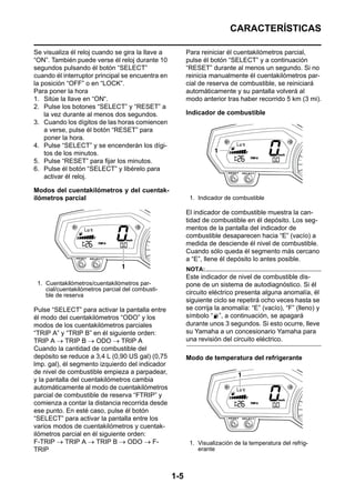 CARACTERÍSTICAS

Se visualiza él reloj cuando se gira la llave a         Para reiniciar él cuentakilómetros parcial,
“ON”. También puede verse él reloj durante 10           pulse él botón “SELECT” y a continuación
segundos pulsando él botón “SELECT”                     “RESET” durante al menos un segundo. Si no
cuando él interruptor principal se encuentra en         reinicia manualmente él cuentakilómetros par-
la posición “OFF” o en “LOCK”.                          cial de reserva de combustible, se reiniciará
Para poner la hora                                      automáticamente y su pantalla volverá al
1. Sitúe la llave en “ON“.                              modo anterior tras haber recorrido 5 km (3 mi).
2. Pulse los botones “SELECT” y “RESET” a
    la vez durante al menos dos segundos.               Indicador de combustible
3. Cuando los dígitos de las horas comiencen
    a verse, pulse él botón “RESET” para
    poner la hora.
4. Pulse “SELECT” y se encenderán los dígi-
    tos de los minutos.
5. Pulse “RESET” para fijar los minutos.
6. Pulse él botón “SELECT” y libérelo para
    activar él reloj.

Modos del cuentakilómetros y del cuentak-
ilómetros parcial                                        1. Indicador de combustible

                                                        El indicador de combustible muestra la can-
                                                        tidad de combustible en él depósito. Los seg-
                                                        mentos de la pantalla del indicador de
                                                        combustible desaparecen hacia “E” (vacío) a
                                                        medida de desciende él nivel de combustible.
                                                        Cuando sólo queda él segmento más cercano
                                                        a “E”, llene él depósito lo antes posible.
                                                        NOTA:
                                                        Este indicador de nivel de combustible dis-
 1. Cuentakilómetros/cuentakilómetros par-              pone de un sistema de autodiagnóstico. Si él
    cial/cuentakilómetros parcial del combusti-
    ble de reserva                                      circuito eléctrico presenta alguna anomalía, él
                                                        siguiente ciclo se repetirá ocho veces hasta se
Pulse “SELECT” para activar la pantalla entre           se corrija la anomalía: “E” (vacío), “F” (lleno) y
él modo del cuentakilómetros “ODO” y los                símbolo “ ”, a continuación, se apagará
modos de los cuentakilómetros parciales                 durante unos 3 segundos. Si esto ocurre, lleve
“TRIP A” y “TRIP B” en él siguiente orden:              su Yamaha a un concesionario Yamaha para
TRIP A → TRIP B → ODO → TRIP A                          una revisión del circuito eléctrico.
Cuando la cantidad de combustible del
depósito se reduce a 3,4 L (0,90 US gal) (0,75          Modo de temperatura del refrigerante
lmp. gal), él segmento izquierdo del indicador
de nivel de combustible empieza a parpadear,
y la pantalla del cuentakilómetros cambia
automáticamente al modo de cuentakilómetros
parcial de combustible de reserva “FTRIP” y
comienza a contar la distancia recorrida desde
ese punto. En esté caso, pulse él botón
“SELECT” para activar la pantalla entre los
varios modos de cuentakilómetros y cuentak-
ilómetros parcial en él siguiente orden:
F-TRIP → TRIP A → TRIP B → ODO → F-                      1. Visualización de la temperatura del refrig-
TRIP                                                        erante



                                                  1-5
 