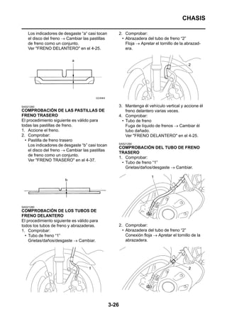 CHASIS

    Los indicadores de desgaste “a“ casi tocan          2. Comprobar:
    el disco del freno → Cambiar las pastillas            • Abrazadera del tubo de freno “2”
    de freno como un conjunto.                              Floja → Apretar el tornillo de la abrazad-
    Ver "FRENO DELANTERO" en el 4-25.                       era.




SAS21260                                                3. Mantenga él vehículo vertical y accione él
COMPROBACIÓN DE LAS PASTILLAS DE                            freno delantero varias veces.
FRENO TRASERO                                           4. Comprobar:
El procedimiento siguiente es válido para                 • Tubo de freno
todas las pastillas de freno.                               Fuga de líquido de frenos → Cambiar él
1. Accione el freno.                                        tubo dañado.
2. Comprobar:                                               Ver "FRENO DELANTERO" en el 4-25.
  • Pastilla de freno trasero
                                                        SAS21290
    Los indicadores de desgaste “b” casi tocan
                                                        COMPROBACIÓN DEL TUBO DE FRENO
    el disco del freno → Cambiar las pastillas
                                                        TRASERO
    de freno como un conjunto.
                                                        1. Comprobar:
    Ver "FRENO TRASERO" en el 4-37.
                                                          • Tubo de freno “1”
                                                            Grietas/daños/desgaste → Cambiar.




SAS21280
COMPROBACIÓN DE LOS TUBOS DE
FRENO DELANTERO
El procedimiento siguiente es válido para
todos los tubos de freno y abrazaderas.                 2. Comprobar:
1. Comprobar:                                             • Abrazadera del tubo de freno “2”
  • Tubo de freno “1”                                       Conexión floja → Apretar el tornillo de la
    Grietas/daños/desgaste → Cambiar.                       abrazadera.




                                                 3-26
 