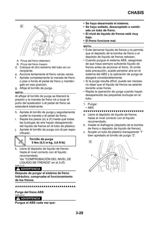 CHASIS

                                                          • Se haya desarmado el sistema.
                                                          • Se haya soltado, desacoplado o cambi-
                                                            ado un tubo de freno.
                                                          • El nivel de líquido de frenos esté muy
                                                            bajo.
                                                          • El freno funcione mal.
                                                          NOTA:
                                                          • Evite derramar líquido de frenos y no permita
                                                            que el depósito de la bomba de freno o el
                                                            depósito de líquido de frenos rebosen.
 A. Pinza del freno delantero                             • Cuando purgue el sistema ABS, asegúrese
 B. Pinza del freno trasero                                 de que haya siempre suficiente líquido de
d. Coloque él otro extremo del tubo en un                   frenos antes de accionar el freno. Si omite
   recipiente.                                              esta precaución, puede penetrar aire en el
e. Accione lentamente él freno varias veces.                sistema del ABS y la operación de purga se
f. Apriete completamente la maneta de freno                 alargará considerablemente.
   o pise a fondo él pedal de freno y mantén-             • Si la purga resulta difícil, puede ser necesa-
   galo en esa posición.                                    rio dejar que el líquido de frenos se asiente
g. Afloje él tornillo de purga.                             durante unas horas.
NOTA:                                                     • Repita la operación de purga cuando hayan
Al aflojar él tornillo de purga se liberará la              desaparecido las pequeñas burbujas en el
presión y la maneta de freno irá a tocar él                 tubo.
puño del acelerador o él pedal de freno se                1. Purgar:
extenderá totalmente.                                       • ABS
                                                          ▼▼▼▼▼▼▼▼▼▼▼▼▼▼▼▼▼▼▼▼▼▼▼▼▼▼▼▼▼▼
h. Apriete él tornillo de purga y seguidamente
   suelte la maneta o él pedal de freno.                  a. Llene el depósito de líquido de frenos
i. Repita los pasos (e) a (h) hasta qué todas                hasta el nivel correcto con el líquido
   las burbujas de aire hayan desaparecido                   recomendado.
   del líquido de frenos en él tubo de plástico.          b. Instale el diafragma (depósito de la bomba
j. Apriete él tornillo de purga con él par espe-             de freno o depósito de líquido de frenos).
   cificado.                                              c. Acople un tubo de plástico transparente “1”
                                                             bien apretado al tornillo de purga “2”.
           Tornillo de purga
            5 Nm (0,5 m·kg, 3,6 ft·lb)

k. Llene él depósito de líquido de frenos
   hasta él nivel correcto con él líquido
   recomendado.
   Ver "COMPROBACIÓN DEL NIVEL DE
   LÍQUIDO DE FRENOS" en el 3-25.
SWA13110



Después de purgar el sistema de freno
hidráulico, compruebe el funcionamiento
de los frenos.

▲▲▲▲▲▲▲▲▲▲▲▲▲▲▲▲▲▲▲▲▲▲▲▲▲▲▲▲▲▲

Purga del freno ABS
SWA14010



Purgue el ABS cada vez que:


                                                   3-28
 