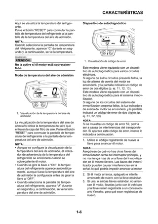 CARACTERÍSTICAS

Aquí se visualiza la temperatura del refriger-              Dispositivo de autodiagnóstico
ante.
Pulse él botón “RESET” para conmutar la pan-
talla de temperatura del refrigerante a la pan-
talla de la temperatura del aire de admisión.
NOTA:
Cuando selecciona la pantalla de temperatura
del refrigerante, aparece “C” durante un seg-
undo y, a continuación, se ve la temperatura.
SCA5D01023

                                                             1. Visualización de código de error
No la active si él motor está sobrecalen-
tado.                                                       Este modelo viene equipado con un disposi-
                                                            tivo de autodiagnóstico para varios circuitos
Modo de temperatura del aire de admisión                    eléctricos.
                                                            Si alguno de éstos circuitos presenta fallos, la
                                                            luz de alarma de avería del motor se
                                                            encenderá, y la pantalla indicará un código de
                                                            error de dos dígitos (p. ej. 11, 12, 13).
                                                            Este modelo viene equipado con un disposi-
                                                            tivo de autodiagnóstico para él sistema inmov-
                                                            ilizador.
                                                            Si alguno de los circuitos del sistema del
                                                            inmovilizador presenta fallos, la luz indicadora
                                                            de avería del motor se encenderá, y la pantalla
 1. Visualización de la temperatura del aire de             indicará un código de error de dos dígitos (p.
    admisión                                                ej. 51, 52, 53).
                                                            NOTA:
La visualización de la temperatura del aire de
                                                            Si se muestra un código de error 52, podría
admisión indica la temperatura del aire qué
                                                            ser a causa de interferencias del transponde-
entra en la caja del filtro de aire. Pulse él botón
                                                            dor. Si aparece esté código de error, intente lo
“RESET” para conmutar la pantalla de temper-
                                                            indicado a continuación.
atura del refrigerante a la pantalla de la tem-
peratura del aire de admisión.                              1. Utilice él código registrando de nuevo la
NOTA:                                                          llave para arrancar él motor.
• Aunque se configure la visualización de la                NOTA:
  temperatura del aire de admisión, él indica-              Asegúrese de qué no hay otras llaves del
  dor de advertencia de la temperatura del                  inmovilizador cerca del interruptor principal, y
  refrigerante se encenderá cuando se                       no mantenga más de una llave del inmoviliza-
  sobrecaliente él motor.                                   dor en él mismo llavero. Las llaves del inmovi-
• Cuando se gira la llave a “ON”, la temper-                lizador pueden causar interferencias en la
  atura del refrigerante aparece automática-                señal, lo qué podría impedir arrancar al motor
  mente, aunque fuese la temperatura del aire
  de admisión la configurada antes de girar la              2. Si él motor arranca, apáguelo e intente
  llave a “OFF”.                                               arrancarlo de nuevo con la llave estándar.
• Cuando selecciona la pantalla de temper-                  3. Si una, o ambas llaves estándar, no arran-
  atura del refrigerante, aparece “A” durante                  can él motor, llévelas junto con él vehículo
  un segundo y, a continuación, se ve la tem-                  y la llave recién registrada a un concesion-
  peratura del aire de admisión.                               ario Yamaha, para qué sean registradas de
                                                               nuevo.




                                                      1-6
 