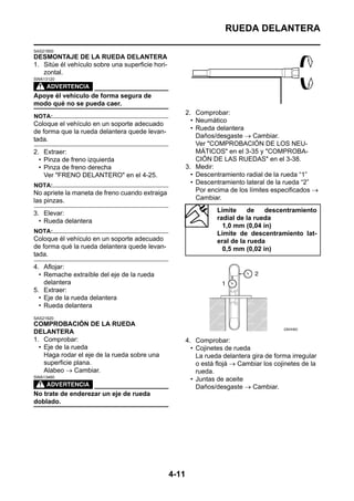 RUEDA DELANTERA

SAS21900
DESMONTAJE DE LA RUEDA DELANTERA
1. Sitúe él vehículo sobre una superficie hori-
   zontal.
SWA13120



Apoye él vehículo de forma segura de
modo qué no se pueda caer.
                                                         2. Comprobar:
NOTA:
                                                           • Neumático
Coloque el vehículo en un soporte adecuado
                                                           • Rueda delantera
de forma que la rueda delantera quede levan-
                                                             Daños/desgaste → Cambiar.
tada.
                                                             Ver "COMPROBACIÓN DE LOS NEU-
2. Extraer:                                                  MÁTICOS" en el 3-35 y "COMPROBA-
  • Pinza de freno izquierda                                 CIÓN DE LAS RUEDAS" en el 3-38.
  • Pinza de freno derecha                               3. Medir:
    Ver "FRENO DELANTERO" en el 4-25.                      • Descentramiento radial de la rueda “1”
NOTA:                                                      • Descentramiento lateral de la rueda “2”
No apriete la maneta de freno cuando extraiga                Por encima de los límites especificados →
las pinzas.                                                  Cambiar.

3. Elevar:                                                          Límite     de   descentramiento
  • Rueda delantera                                                 radial de la rueda
                                                                      1,0 mm (0,04 in)
NOTA:                                                               Límite de descentramiento lat-
Coloque él vehículo en un soporte adecuado                          eral de la rueda
de forma qué la rueda delantera quede levan-                          0,5 mm (0,02 in)
tada.
4. Aflojar:
  • Remache extraíble del eje de la rueda
    delantera
5. Extraer:
  • Eje de la rueda delantera
  • Rueda delantera
SAS21920
COMPROBACIÓN DE LA RUEDA
DELANTERA
1. Comprobar:                                            4. Comprobar:
  • Eje de la rueda                                        • Cojinetes de rueda
    Haga rodar el eje de la rueda sobre una                  La rueda delantera gira de forma irregular
    superficie plana.                                        o está flojá → Cambiar los cojinetes de la
    Alabeo → Cambiar.                                        rueda.
SWA13460
                                                           • Juntas de aceite
                                                             Daños/desgaste → Cambiar.
No trate de enderezar un eje de rueda
doblado.




                                                  4-11
 