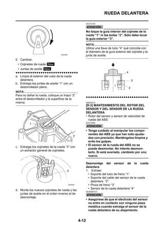 RUEDA DELANTERA

                                                       SCA14130



                                                       No toque la guía interior del cojinete de la
                                                       rueda “1” ni las bolas “2”. Sólo debe tocar
                                                       la guía exterior “3”.
                                                       NOTA:
                                                       Utilice una llave de tubo “4” qué coincida con
                                                       él diámetro de la guía exterior del cojinete y la
                                                       junta de aceite.
5. Cambiar:
 • Cojinetes de rueda New
 • Juntas de aceite New
▼▼▼▼▼▼▼▼▼▼▼▼▼▼▼▼▼▼▼▼▼▼▼▼▼▼▼▼▼▼
a. Limpie él exterior del cubo de la rueda
   delantera.
b. Extraiga las juntas de aceite “1” con un
   destornillador plano.
NOTA:
Para no dañar la rueda, coloque un trapo “2”           ▲▲▲▲▲▲▲▲▲▲▲▲▲▲▲▲▲▲▲▲▲▲▲▲▲▲▲▲▲▲
entre él destornillador y la superficie de la
misma.                                                 SAS22010
                                                       [D-3] MANTENIMIENTO DEL ROTOR DEL
                                                       SENSOR Y DEL SENSOR DE LA RUEDA
                                                       DELANTERA
                                                       • Rotor del sensor y sensor de velocidad de
                                                         rueda del ABS
                                                       SCA14450



                                                       • Tenga cuidado al manipular los compo-
                                                         nentes del ABS ya que han sido ajusta-
                                                         dos con precisión. Manténgalos limpios y
                                                         evite los golpes.
                                                       • El sensor de la rueda del ABS no se
c. Extraiga los cojinetes de la rueda “3” con
                                                         puede desmontar. No intente desmon-
   un extractor general de cojinetes.
                                                         tarlo. Si está averiado, cámbielo por uno
                                                         nuevo.

                                                       Desmontaje del sensor de la rueda
                                                       delantera
                                                       1. Extraer:
                                                         • Soporte del tubo de freno “1”
                                                         • Soporte del cable del sensor de la rueda
                                                           delantera “2”
                                                         • Pinza de freno “3”
                                                         • Sensor de la rueda delantera “4”
d. Monte los nuevos cojinetes de rueda y las           SCA4S81011
   juntas de aceite en él orden inverso al de
   desmontaje.
                                                       • Asegúrese de que el electrodo del sensor
                                                         no entre en contacto con ninguna pieza
                                                         metálica cuando extraiga el sensor de la
                                                         rueda delantera de su alojamiento.


                                                4-12
 