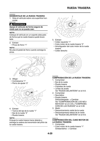 RUEDA TRASERA

SAS22040
DESMONTAJE DE LA RUEDA TRASERA
1. Sitúe él vehículo sobre una superficie hori-
   zontal.
SWA13120



Apoye él vehículo de forma segura de
modo qué no se pueda caer.
NOTA:
Coloque él vehículo en un soporte adecuado
de forma qué la rueda trasera quede levan-
tada.                                                    5.  Extraer:
2. Extraer:                                                • Collar izquierdo “1”
  • Pinza de freno “1”                                     • Cubo motor de la rueda trasera “2”
                                                           • Amortiguador del cubo motor de la rueda
NOTA:                                                        trasera
No pise él pedal de freno cuando extraiga la               • Collar derecho
pinza.




                                                         SAS22090
                                                         COMPROBACIÓN DE LA RUEDA TRASERA
3. Aflojar:
                                                         1. Comprobar:
  • Contratuerca “1”
                                                           • Eje de la rueda
  • Perno de ajuste “2”
                                                           • Rueda trasera
                                                           • Cojinetes de rueda
                                                           • Juntas de aceite
                                                             Ver "RUEDA DELANTERA" en el 4-8.
                                                         2. Comprobar:
                                                           • Neumático
                                                           • Rueda trasera
                                                             Daños/desgaste → Cambiar.
                                                             Ver "COMPROBACIÓN DE LOS NEU-
                                                             MÁTICOS" en el 3-35 y "COMPROBA-
                                                             CIÓN DE LAS RUEDAS" en el 3-38.
4.    Extraer:                                           3. Medir:
  •   Tuerca del eje de la rueda “1”                       • Descentramiento radial de la rueda
  •   Eje de la rueda “2”                                  • Descentramiento lateral de la rueda
  •   Rueda trasera                                          Ver "RUEDA DELANTERA" en el 4-8.
NOTA:                                                    SAS22110
Empuje la rueda trasera hacia delante y                  COMPROBACIÓN DEL CUBO MOTOR DE
extraiga la cadena de transmisión del piñón de           LA RUEDA TRASERA
la rueda trasera.                                        1. Comprobar:
                                                           • Cubo motor de la rueda trasera “1”
                                                             Grietas/daños → Cambiar.

                                                  4-20
 