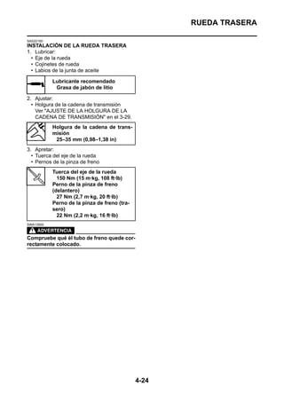 RUEDA TRASERA

SAS22160
INSTALACIÓN DE LA RUEDA TRASERA
1. Lubricar:
  • Eje de la rueda
  • Cojinetes de rueda
  • Labios de la junta de aceite

           Lubricante recomendado
            Grasa de jabón de litio

2. Ajustar:
  • Holgura de la cadena de transmisión
    Ver "AJUSTE DE LA HOLGURA DE LA
    CADENA DE TRANSMISIÓN" en el 3-29.
           Holgura de la cadena de trans-
           misión
            25–35 mm (0,98–1,38 in)
3. Apretar:
  • Tuerca del eje de la rueda
  • Pernos de la pinza de freno
           Tuerca del eje de la rueda
             150 Nm (15 m·kg, 108 ft·lb)
           Perno de la pinza de freno
           (delantero)
             27 Nm (2,7 m·kg, 20 ft·lb)
           Perno de la pinza de freno (tra-
           sero)
             22 Nm (2,2 m·kg, 16 ft·lb)
SWA13500



Compruebe qué él tubo de freno quede cor-
rectamente colocado.




                                              4-24
 