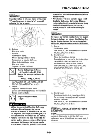 FRENO DELANTERO

SCA14170                                                    ocasionará un funcionamiento incorrecto
                                                            de los frenos.
Cuando instale él tubo de freno en la pinza               • Al rellenar, evite qué penetre agua en él
“1”, verifique qué la tubería “a” toque él                  depósito de líquido de frenos. El agua
saliente “b” de la pinza.                                   reduce significativamente la temperatura
                                                            de ebullición del líquido de frenos y
                                                            puede provocar una obstrucción por
                                                            vapor.
                                                          SCA13540



                                                          El líquido de frenos puede dañar las super-
                                                          ficies pintadas y las piezas de plástico. Por
                                                          tanto, limpie siempre de forma inmediata
                                                          cualquier salpicadura de líquido de frenos.
                                                          5. Purgar:
2.    Extraer:                                              • Sistema de freno
  •   Pinza de freno                                          Ver "PURGA DEL SISTEMA DE FRENO
3.    Instalar:                                               HIDRÁULICO" en el 3-27.
  •   Pastillas de freno                                  6. Comprobar:
  •   Muelle de la pastilla de freno                        • Nivel del líquido de frenos
  •   Pasador de la pastilla de freno                         Por debajo de la marca “a” de nivel mínimo
  •   Clips de la pastilla de freno                           → Añadir líquido de frenos del tipo
  •   Pinza de freno                                          recomendado hasta él nivel correcto.
  •   Soporte del tubo de freno                               Ver "COMPROBACIÓN DEL NIVEL DE
                                                              LÍQUIDO DE FRENOS" en el 3-25.
             Perno de la pinza de freno
               40 Nm (4,0 m·kg, 29 ft·lb)
             Perno del soporte del tubo de
             freno
               7 Nm (0,7 m·kg, 5,1 ft·lb)
    Ver "CAMBIO DE LAS PASTILLAS DE
    FRENO DELANTERO" en el 4-31.
4. Llenar:
  • Depósito de la bomba de freno
    (con la cantidad especificada del líquido de
    frenos recomendado)                                   7. Comprobar:
                                                            • Funcionamiento de la maneta de freno
             Líquido recomendado                              Tacto blando o esponjoso → Purgar él
               DOT4                                           sistema de freno.
SWA13090
                                                              Ver "PURGA DEL SISTEMA DE FRENO
                                                              HIDRÁULICO" en el 3-27.
• Utilice únicamente él líquido de frenos                 SAS22490
  indicado. Otros líquidos de frenos                      DESMONTAJE DE LA BOMBA DE FRENO
  pueden ocasionar él deterioro de las jun-               DELANTERO
  tas de goma, lo cual provocará fugas y un               NOTA:
  funcionamiento incorrecto de los frenos.                Antes de desmontar la bomba de freno
• Rellene con él mismo tipo de líquido de                 delantero, vacíe él líquido de frenos de todo él
  frenos qué ya se encuentre en él sistema.               sistema.
  La mezcla de líquidos de frenos puede
  provoca una reacción química nociva qué



                                                   4-34
 