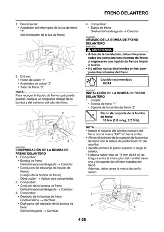 FRENO DELANTERO

1. Desconectar:                                           4. Comprobar:
  • Acoplador del interruptor de la luz de freno            • Tubos de freno
    “1”                                                       Grietas/daños/desgaste → Cambiar.
    (del interruptor de la luz de freno)
                                                          SAS22520
                                                          ARMADO DE LA BOMBA DE FRENO
                                                          DELANTERO
                                                          SWA13520



                                                          • Antes de la instalación, deben limpiarse
                                                            todos los componentes internos del freno
                                                            y engrasarse con líquido de frenos limpio
                                                            o nuevo.
                                                          • No utilice nunca disolventes en los com-
                                                            ponentes internos del freno.
2.    Extraer:
  •   Perno de unión “1”                                             Líquido recomendado
  •   Arandelas de cobre “2”                                           DOT4
  •   Tubo de freno “3”
                                                          SAS22530
NOTA:                                                     INSTALACIÓN DE LA BOMBA DE FRENO
Para recoger él líquido de frenos qué pueda               DELANTERO
quedar, coloque un recipiente debajo de la                1. Instalar:
bomba y del extremo del tubo de freno.                      • Bomba de freno “1”
                                                            • Soporte de la bomba de freno “2”
                                                                     Perno del soporte de la bomba
                                                                     de freno
                                                                      10 Nm (1,0 m·kg, 7,2 ft·lb)

                                                          NOTA:
                                                          • Instale el soporte del cilindro maestro del
                                                            freno con la marca “UP” “a” hacia arriba.
                                                          • Alinee él extremo de la sujeción de la bomba
                                                            de freno con la marca de perforación “b” del
                                                            manillar.
SAS22500                                                  • Apriete primero él perno superior y luego él
COMPROBACIÓN DE LA BOMBA DE                                 inferior.
FRENO DELANTERO                                           • Debería haber más de 11 mm (0,43 in) de
1. Comprobar:                                               hólgura entre él interruptor del manillar dere-
  • Bomba de freno                                          cho y él soporte del cilindro maestro del
    Daños/rayaduras/desgaste → Cambiar.                     freno.
  • Conductos de descarga de líquido de                     Además, debe verse la marca de perfo-
    frenos                                                  ración.
    (cuerpo de la bomba de freno)
    Obstrucción → Aplicar aire comprimido.
2. Comprobar:
  • Conjunto de la bomba de freno
    Daños/rayaduras/desgaste → Cambiar.
3. Comprobar:
  • Depósito de la bomba de freno
    Grietas/daños → Cambiar.
  • Diafragma del depósito de la bomba de
    freno
    Daños/desgaste → Cambiar.

                                                   4-35
 