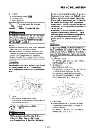 FRENO DELANTERO

2. Instalar:                                                tas de goma, lo cual provocará fugas y un
 • Arandelas de cobre New                                   funcionamiento incorrecto de los frenos.
 • Tubo de freno                                          • Rellene con él mismo tipo de líquido de
 • Perno de unión                                           frenos qué ya se encuentre en él sistema.
                                                            La mezcla de líquidos de frenos puede
             Perno de unión del tubo de                     provoca una reacción química nociva qué
             freno                                          ocasionará un funcionamiento incorrecto
               30 Nm (3,0 m·kg, 22 ft·lb)                   de los frenos.
SWA13530
                                                          • Al rellenar, evite qué penetre agua en él
                                                            depósito de la bomba de freno. El agua
                                                            reduce significativamente la temperatura
La instalación adecuada del tubo de freno
                                                            de ebullición del líquido de frenos y
es fundamental para garantizar un funcio-
                                                            puede provocar una obstrucción por
namiento seguro. Ver "DISPOSICIÓN DE
                                                            vapor.
LOS CABLES" en el 2-41.
                                                          SCA13540

NOTA:
• Mientras sostiene él tubo de freno, apriete él          El líquido de frenos puede dañar las super-
  perno de unión como se muestra.                         ficies pintadas y las piezas de plástico. Por
• Gire él manillar a izquierda y derecha para             tanto, limpie siempre de forma inmediata
  verificar qué él tubo de freno no toca otras            cualquier salpicadura de líquido de frenos.
  piezas (por ejemplo él mazo de cables,
                                                          4. Purgar:
  cables, conexiones). Corrija si es necesario.
                                                            • Sistema de freno
SCA5D01012                                                    Ver "PURGA DEL SISTEMA DE FRENO
                                                              HIDRÁULICO" en el 3-27.
Acople él tubo de freno de modo qué forme                 5. Comprobar:
un ángulo sea de 23° a 33° con la línea                     • Nivel de líquido de frenos
recta en paralelo al techo del cilindro mae-                  Por debajo de la marca “a” de nivel mínimo
stro.                                                         → Añadir líquido de frenos del tipo
                                                              recomendado hasta el nivel correcto.
                                                              Ver "COMPROBACIÓN DEL NIVEL DE
                                                              LÍQUIDO DE FRENOS" en el 3-25.




3. Llenar:
  • Depósito de la bomba de freno
    (con la cantidad especificada del líquido de
                                                          6. Comprobar:
    frenos recomendado)
                                                            • Funcionamiento de la maneta de freno
             Líquido recomendado                              Tacto blando o esponjoso → Purgar el
               DOT4                                           sistema de freno.
                                                              Ver "PURGA DEL SISTEMA DE FRENO
SWA13540                                                      HIDRÁULICO" en el 3-27.

• Utilice únicamente él líquido de frenos
  indicado. Otros líquidos de frenos
  pueden ocasionar él deterioro de las jun-


                                                   4-36
 