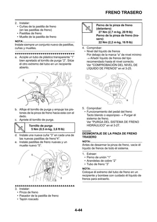FRENO TRASERO

2. Instalar:
  • Cuñas de la pastilla de freno                                      Perno de la pinza de freno
    (en las pastillas de freno)                                        (delantero)
  • Pastillas de freno                                                   27 Nm (2,7 m·kg, 20 ft·lb)
  • Muelle de la pastilla de freno                                     Perno de la pinza de freno (tra-
                                                                       sero)
NOTA:                                                                    22 Nm (2,2 m·kg, 16 ft·lb)
Instale siempre un conjunto nuevo de pastillas,
cuñas y muelles.                                          4. Comprobar:
                                                            • Nivel del líquido de frenos
▼▼▼▼▼▼▼▼▼▼▼▼▼▼▼▼▼▼▼▼▼▼▼▼▼▼▼▼▼▼                                Por debajo de la marca “a” de nivel mínimo
a. Acople un tubo de plástico transparente “1”                → Añadir líquido de frenos del tipo
   bien apretado al tornillo de purga “2”. Sitúe              recomendado hasta él nivel correcto.
   él otro extremo del tubo en un recipiente                  Ver "COMPROBACIÓN DEL NIVEL DE
   abierto.                                                   LÍQUIDO DE FRENOS" en el 3-25.




b. Afloje él tornillo de purga y empuje los pis-          5. Comprobar:
   tones de la pinza de freno hacia esta con el             • Funcionamiento del pedal del freno
   dedo.                                                      Tacto blando o esponjoso → Purgar él
c. Apriete él tornillo de purga.                              sistema de freno.
                                                              Ver "PURGA DEL SISTEMA DE FRENO
             Tornillo de purga                                HIDRÁULICO" en el 3-27.
              5 Nm (0,5 m·kg, 3,6 ft·lb)
                                                          SAS22590
                                                          DESMONTAJE DE LA PINZA DE FRENO
d. Instale una nueva cuña “3” en cada una de
                                                          TRASERO
   las nuevas pastillas de freno“4”.
e. Instale pastillas de freno nuevas y un                 NOTA:
   muelle nuevo “5”.                                      Antes de desarmar la pinza de freno, vacíe él
                                                          líquido de frenos de todo él sistema.
                                                          1.    Extraer:
                                                            •   Perno de unión “1”
                                                            •   Arandelas de cobre “2”
                                                            •   Tubo de freno “3”
                                                          NOTA:
                                                          Coloque él extremo del tubo de freno en un
                                                          recipiente y bombee con cuidado él líquido de
                                                          frenos para extraerlo.

▲▲▲▲▲▲▲▲▲▲▲▲▲▲▲▲▲▲▲▲▲▲▲▲▲▲▲▲▲▲
3.    Instalar:
  •   Pinza de freno
  •   Pasador de la pastilla de freno
  •   Tapón roscado


                                                   4-44
 