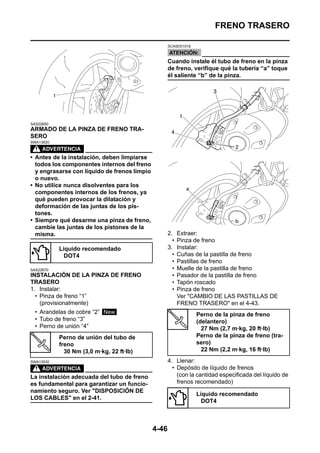 FRENO TRASERO

                                                     SCA5D01018



                                                     Cuando instale él tubo de freno en la pinza
                                                     de freno, verifique qué la tubería “a” toque
                                                     él saliente “b” de la pinza.




SAS22650
ARMADO DE LA PINZA DE FRENO TRA-
SERO
SWA13620



• Antes de la instalación, deben limpiarse
  todos los componentes internos del freno
  y engrasarse con líquido de frenos limpio
  o nuevo.
• No utilice nunca disolventes para los
  componentes internos de los frenos, ya
  qué pueden provocar la dilatación y
  deformación de las juntas de los pis-
  tones.
• Siempre qué desarme una pinza de freno,
  cambie las juntas de los pistones de la
  misma.                                             2.    Extraer:
                                                       •   Pinza de freno
           Líquido recomendado                       3.    Instalar:
             DOT4                                      •   Cuñas de la pastilla de freno
                                                       •   Pastillas de freno
SAS22670                                               •   Muelle de la pastilla de freno
INSTALACIÓN DE LA PINZA DE FRENO                       •   Pasador de la pastilla de freno
TRASERO                                                •   Tapón roscado
1. Instalar:                                           •   Pinza de freno
  • Pinza de freno “1”                                     Ver "CAMBIO DE LAS PASTILLAS DE
    (provisionalmente)                                     FRENO TRASERO" en el 4-43.
  • Arandelas de cobre “2” New                                    Perno de la pinza de freno
  • Tubo de freno “3”                                             (delantero)
  • Perno de unión “4”                                              27 Nm (2,7 m·kg, 20 ft·lb)
           Perno de unión del tubo de                             Perno de la pinza de freno (tra-
           freno                                                  sero)
             30 Nm (3,0 m·kg, 22 ft·lb)                             22 Nm (2,2 m·kg, 16 ft·lb)

SWA13530                                             4. Llenar:
                                                       • Depósito de líquido de frenos
La instalación adecuada del tubo de freno                (con la cantidad especificada del líquido de
es fundamental para garantizar un funcio-                frenos recomendado)
namiento seguro. Ver "DISPOSICIÓN DE
                                                                  Líquido recomendado
LOS CABLES" en el 2-41.
                                                                    DOT4



                                              4-46
 