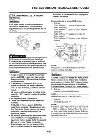 SYSTEME ABS (ANTIBLOCAGE DES ROUES)

SAS22770                                                apretarlos al par especificado y purgar el
[D-5] MANTENIMIENTO DE LA UNIDAD                        sistema de frenos.
HIDRÁULICA
SCA15060
                                                      Desmontaje de la unidad hidráulica
                                                      1. Extraer:
Para evitar daños o un funcionamiento
                                                        • Tubo de freno “1” (desde la bomba del
incorrecto de la válvula, no accione el
                                                          freno delantero)
cigüeñal cuando instale los piñones del eje
                                                        • Tubo de freno “2” (hacia la pinza de freno
de levas.
                                                          delantero)
                                                        • Tubo de freno “3” (desde la bomba del
                                                          freno trasero)
                                                        • Tubo de freno “4” (hacia la pinza de freno
                                                          trasero)




SWA13930



Rellene con el mismo tipo de líquido de
frenos que ya se encuentre en el sistema.
La mezcla de líquidos puede provocar una
reacción química nociva que ocasionará un             NOTA:
funcionamiento incorrecto de los frenos.              No accione la maneta ni el pedal del freno
SCA14520                                              cuando extraiga los tubos.
                                                      SCA14530
• Tenga cuidado al manipular los compo-
  nentes del ABS ya que han sido ajusta-              Cuando extraiga los tubos del freno, cubra
  dos con precisión. Manténgalos limpios y            la zona circundante a la unidad hidráulica
  evite los golpes.                                   para recoger el líquido de frenos que pueda
• El sensor de la rueda del ABS no se                 derramarse. No permita que el líquido de
  puede desmontar. No intente desmon-                 frenos entre en contacto con otras piezas.
  tarlo. Si está averiado, cámbielo por uno
  nuevo.                                              2. Extraer:
• No coloque el interruptor principal en la             • Soporte de la unidad hidráulica
  posición “ON” cuando extraiga la unidad             NOTA:
  hidráulica.                                         Afloje el perno en el orden adecuado.
• No limpie con aire comprimido.
• Utilice únicamente el líquido de frenos             3. Extraer:
  indicado.                                             • Unidad hidráulica “1”
• El líquido de frenos puede dañar las                NOTA:
  superficies pintadas y las piezas de plás-          Inserte un tapón de goma “a” o un perno (M10
  tico. Por tanto, limpie siempre de forma            × 1,25) en cada uno de los orificios del perno
  inmediata cualquier salpicadura de                  de unión para evitar fugas de líquido de frenos
  líquido de frenos.                                  e impedir que partículas extrañas penetren en
• No permita que el líquido de frenos entre           la unidad hidráulica.
  en contacto con los acopladores. El
  líquido de frenos puede dañar los acopla-
  dores y provocar falsos contactos.
• Si se han extraído los pernos de unión
  para la unidad hidráulica, asegúrese de

                                               4-52
 