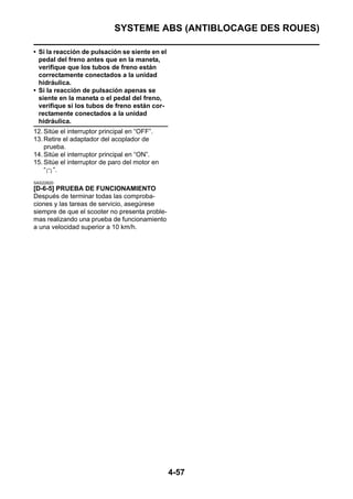 SYSTEME ABS (ANTIBLOCAGE DES ROUES)

• Si la reacción de pulsación se siente en el
  pedal del freno antes que en la maneta,
  verifique que los tubos de freno están
  correctamente conectados a la unidad
  hidráulica.
• Si la reacción de pulsación apenas se
  siente en la maneta o el pedal del freno,
  verifique si los tubos de freno están cor-
  rectamente conectados a la unidad
  hidráulica.
12. Sitúe el interruptor principal en “OFF”.
13. Retire el adaptador del acoplador de
    prueba.
14. Sitúe el interruptor principal en “ON”.
15. Sitúe el interruptor de paro del motor en
    “ ”.
SAS22820
[D-6-5] PRUEBA DE FUNCIONAMIENTO
Después de terminar todas las comproba-
ciones y las tareas de servicio, asegúrese
siempre de que el scooter no presenta proble-
mas realizando una prueba de funcionamiento
a una velocidad superior a 10 km/h.




                                                4-57
 