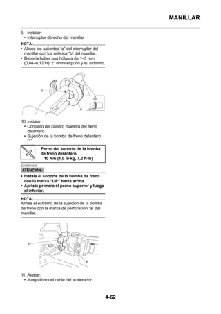MANILLAR

9. Instalar:
  • Interruptor derecho del manillar
NOTA:
• Alinee los salientes “a” del interruptor del
  manillar con los orificios “b” del manillar.
• Debería haber una hólgura de 1–3 mm
  (0,04–0,12 in) “c” entre él puño y su extremo.




10. Instalar:
 • Conjunto del cilindro maestro del freno
    delantero
 • Sujeción de la bomba de freno delantero
    “1”
             Perno del soporte de la bomba
             de freno delantero
              10 Nm (1,0 m·kg, 7,2 ft·lb)
SCA5D01032



• Instale él soporte de la bomba de freno
  con la marca “UP” hacia arriba.
• Apriete primero él perno superior y luego
  el inferior.
NOTA:
Alinee él extremo de la sujeción de la bomba
de freno con la marca de perforación “a” del
manillar.




11. Ajustar:
  • Juego libre del cable del acelerador



                                                   4-62
 