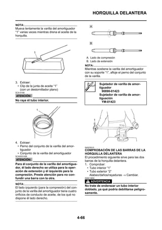HORQUILLA DELANTERA

NOTA:
Mueva lentamente la varilla del amortiguador
“1” varias veces mientras drena el aceite de la
horquilla.




                                                            A. Lado de compresión
                                                            B. Lado de extensión
                                                           NOTA:
                                                           Mientras sostiene la varilla del amortiguador
                                                           con su soporte “1”, afloje el perno del conjunto
                                                           de la varilla.

3. Extraer:
                                                                      Sujetador de varilla de amor-
  • Clip de la junta de aceite “1”
                                                                      tiguador
    (con un destornillador plano)
SCA14180
                                                                        90890-01423
                                                                      Sujetador de varilla de amor-
                                                                      tiguación
No raye él tubo interior.                                               YM-01423




4. Extraer:
  • Perno del conjunto de la varilla del amor-             SAS23010
    tiguador                                               COMPROBACIÓN DE LAS BARRAS DE LA
  • Conjunto de la varilla del amortiguador                HORQUILLA DELANTERA
SCA5D01026
                                                           El procedimiento siguiente sirve para las dos
                                                           barras de la horquilla delantera.
Para él conjunto de la varilla del amortigua-              1. Comprobar:
dor, él lado derecho se utiliza para la oper-                • Tubo interior “1”
ación de extensión y él izquierdo para la                    • Tubo exterior “2”
compresión. Preste atención para no con-                       Alabeo/daños/rayaduras → Cambiar.
fundir una barra con la otra.                              SWA13650


NOTA:
                                                           No trate de enderezar un tubo interior
El lado izquierdo (para la compresión) del con-
                                                           doblado, ya qué podría debilitarse peligro-
junto de la varilla del amortiguador tiene cuatro
                                                           samente.
orificios de conducto de aceite, de los qué no
dispone él lado derecho.




                                                    4-66
 