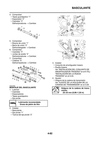 BASCULANTE

4.    Comprobar:
  •   Tapas guardapolvo “1”
  •   Espaciador “2”
  •   Cojinetes “3”
      Daños/picaduras → Cambiar.




5. Comprobar:
  • Brazos de unión “1”
  • Barra de unión “2”
    Daños/desgaste → Cambiar.
6. Comprobar:
  • Cojinetes “3”
  • Juntas de aceite “4”
    Daños/picaduras → Cambiar.
7. Comprobar:
  • Collares “5”
    Daños/rayaduras → Cambiar.                 3. Instalar:
                                                 • Conjunto de amortiguador trasero
                                                 • Rueda trasera
                                                   Ver "INSTALACIÓN DEL CONJUNTO DE
                                                   AMORTIGUADOR TRASERO" en el 4-78 y
                                                   "INSTALACIÓN DE LA RUEDA
                                                   TRASERA" en el 4-24.
                                               4. Ajustar:
                                                 • Holgura de la cadena de transmisión
                                                   Ver "AJUSTE DE LA HOLGURA DE LA
                                                   CADENA DE TRANSMISIÓN" en el 3-29.
SAS23380
MONTAJE DEL BASCULANTE                                  Holgura de la cadena de trans-
1. Lubricar:                                            misión
  • Cojinetes                                            25–35 mm (0,98–1,38 in)
  • Espaciadores
  • Tapas guardapolvo
  • Eje pivote

             Lubricante recomendado
              Grasa de jabón de litio

2.    Instalar:
  •   Basculante
  •   Eje pivote “1”
  •   Tuerca del eje pivote “2”




                                        4-82
 