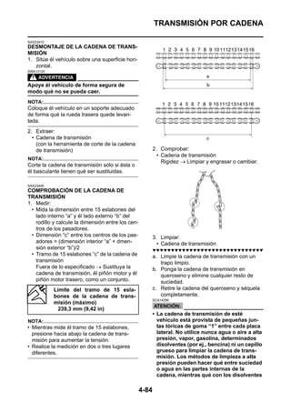 TRANSMISIÓN POR CADENA

SAS23410
DESMONTAJE DE LA CADENA DE TRANS-
MISIÓN
1. Sitúe él vehículo sobre una superficie hori-
   zontal.
SWA13120



Apoye él vehículo de forma segura de
modo qué no se pueda caer.
NOTA:
Coloque él vehículo en un soporte adecuado
de forma qué la rueda trasera quede levan-
tada.
2. Extraer:
  • Cadena de transmisión
    (con la herramienta de corte de la cadena
    de transmisión)                                        2. Comprobar:
                                                             • Cadena de transmisión
NOTA:
                                                               Rigidez → Limpiar y engrasar o cambiar.
Corte la cadena de transmisión sólo si ésta o
él basculante tienen qué ser sustituidas.

SAS23440
COMPROBACIÓN DE LA CADENA DE
TRANSMISIÓN
1. Medir:
  • Mida la dimensión entre 15 eslabones del
    lado interno “a” y él lado externo “b” del
    rodillo y calcule la dimensión entre los cen-
    tros de los pasadores.
  • Dimensión “c” entre los centros de los pas-            3. Limpiar:
    adores = (dimensión interior “a” + dmen-                 • Cadena de transmisión
    sión exterior “b”)/2                                   ▼▼▼▼▼▼▼▼▼▼▼▼▼▼▼▼▼▼▼▼▼▼▼▼▼▼▼▼▼▼
  • Tramo de 15 eslabones “c” de la cadena de              a. Limpie la cadena de transmisión con un
    transmisión                                               trapo limpio.
    Fuera de lo especificado → Sustituya la                b. Ponga la cadena de transmisión en
    cadena de transmisión, él piñón motor y él                queroseno y elimine cualquier resto de
    piñón motor trasero, como un conjunto.                    suciedad.
           Límite del tramo de 15 esla-                    c. Retire la cadena del queroseno y séquela
           bones de la cadena de trans-                       completamente.
                                                           SCA14290
           misión (máximo)
             239,3 mm (9,42 in)
                                                           • La cadena de transmisión de esté
NOTA:                                                        vehículo está provista de pequeñas jun-
• Mientras mide él tramo de 15 eslabones,                    tas tóricas de goma “1” entre cada placa
  presione hacia abajo la cadena de trans-                   lateral. No utilice nunca agua o aire a alta
  misión para aumentar la tensión.                           presión, vapor, gasolina, determinados
• Realice la medición en dos o tres lugares                  disolventes (por ej., bencina) ni un cepillo
  diferentes.                                                grueso para limpiar la cadena de trans-
                                                             misión. Los métodos de limpieza a alta
                                                             presión pueden hacer qué entre suciedad
                                                             o agua en las partes internas de la
                                                             cadena, mientras qué con los disolventes

                                                    4-84
 