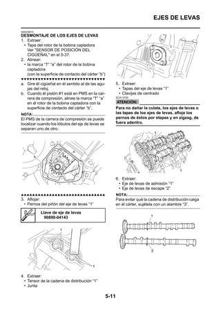 EJES DE LEVAS

SAS23810
DESMONTAJE DE LOS EJES DE LEVAS
1. Extraer:
  • Tapa del rotor de la bobina captadora
    Ver "SENSOR DE POSICIÓN DEL
    CIGÜEÑAL" en el 5-37.
2. Alinear:
  • la marca “T” “a” del rotor de la bobina
    captadora
    (con la superficie de contacto del cárter “b”)
▼▼▼▼▼▼▼▼▼▼▼▼▼▼▼▼▼▼▼▼▼▼▼▼▼▼▼▼▼▼
a. Gire él cigüeñal en él sentido al de las agu-            5. Extraer:
   jas del reloj.                                             • Tapas del eje de levas “1”
b. Cuando él pistón #1 está en PMS en la car-                 • Clavijas de centrado
   rera de compresión, alinee la marca “T” “a”              SCA13720

   en él rotor de la bobina captadora con la
   superficie de contacto del cárter “b”.                   Para no dañar la culata, los ejes de levas o
NOTA:                                                       las tapas de los ejes de levas, afloje los
El PMS de la carrera de compresión se puede                 pernos de éstos por etapas y en zigzag, de
localizar cuando los lóbulos del eje de levas se            fuera adentro.
separan uno de otro.




                                                            6. Extraer:
                                                              • Eje de levas de admisión “1”
                                                              • Eje de levas de escape “2”
▲▲▲▲▲▲▲▲▲▲▲▲▲▲▲▲▲▲▲▲▲▲▲▲▲▲▲▲▲▲                              NOTA:
3. Aflojar:                                                 Para evitar qué la cadena de distribución caiga
  • Pernos del piñón del eje de levas “1”                   en él cárter, sujétela con un alambre “3”.

           Llave de eje de levas
             90890-04143




4. Extraer:
  • Tensor de la cadena de distribución “1”
  • Junta

                                                     5-11
 