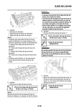 EJES DE LEVAS

                                                          SCA5D01009



                                                          • Lubrique los pernos de la tapa del eje de
                                                            levas con aceite de motor.
                                                          • Los pernos de las tapas de eje de levas se
                                                            deben apretar uniformemente ya qué de
                                                            lo contrario se pueden producir daños en
                                                            la culata, las tapas y los ejes de levas.
                                                          • Para evitar daños o un reglaje incorrecto
                                                            de las válvulas, no accione él cigüeñal
                                                            cuando instale él eje de levas.
4.    Instalar:
  •   Clavijas de centrado                                6. Apretar:
  •   Tapas del eje de levas de admisión                    • Pernos del piñón del eje de levas “1”
  •   Tapas del eje de levas de escape
                                                                       Perno del piñón del eje de levas
NOTA:                                                                   24 Nm (2,4 m·kg, 17 ft·lb)
• Verifique qué cada tapa del eje de levas
  quede instalada en su lugar original. Con-
  sulte las siguientes marcas de identificación:                       Llave de eje de levas
  “I”: Marca de la tapa del eje de levas de                              90890-04143
  admisión                                                SCA5D01010
  “E”: Marca de la tapa del eje de levas de
  escape
                                                          No olvide apretar los pernos de los piñones
  “L”: Marca de la tapa del eje de levas
                                                          del eje de levas con él par especificado
  izquierdo
                                                          para evitar la posibilidad de qué se aflojen
  “R”: Marca de la tapa del eje de levas dere-
                                                          y dañen él motor.
  cho
• Verifique qué la flecha “a” de cada eje de
  levas apunte hacia él lado derecho del
  motor.




                                                          7. Alinear:
                                                            • Marca de perforación del árbol de levas “a”
                                                              Alinee la marca de perforación del eje de
                                                              levas “a” y la marca de la flecha de la tapa
5. Instalar:                                                  del eje de levas “b”.
  • Pernos de la tapa del eje de levas
                                                                       Llave de eje de levas
             Perno de la tapa del eje de levas                           90890-04143
              10 Nm (1,0 m·kg, 7,2 ft·lb)

NOTA:
Apriete los pernos de las tapas del eje de
levas por etapas y en zigzag, de dentro afuera.




                                                   5-16
 