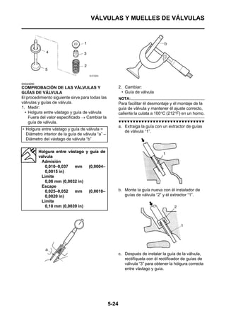 VÁLVULAS Y MUELLES DE VÁLVULAS




SAS24290
COMPROBACIÓN DE LAS VÁLVULAS Y                           2. Cambiar:
GUÍAS DE VÁLVULA                                           • Guía de válvula
El procedimiento siguiente sirve para todas las          NOTA:
válvulas y guías de válvula.                             Para facilitar él desmontaje y él montaje de la
1. Medir:                                                guía de válvula y mantener él ajuste correcto,
  • Holgura entre vástago y guía de válvula              caliente la culata a 100°C (212°F) en un horno.
    Fuera del valor especificado → Cambiar la
    guía de válvula.                                     ▼▼▼▼▼▼▼▼▼▼▼▼▼▼▼▼▼▼▼▼▼▼▼▼▼▼▼▼▼▼
                                                         a. Extraiga la guía con un extractor de guías
• Holgura entre vástago y guía de válvula =
                                                            de válvula “1”.
  Diámetro interior de la guía de válvula “a” –
  Diámetro del vástago de válvula “b”


           Holgura entre vástago y guía de
           válvula
            Admisión
              0,010–0,037   mm    (0,0004–
              0,0015 in)
            Límite
              0,08 mm (0,0032 in)
            Escape
              0,025–0,052   mm    (0,0010–               b. Monte la guía nueva con él instalador de
              0,0020 in)                                    guías de válvula “2” y él extractor “1”.
            Límite
              0,10 mm (0,0039 in)




                                                         c. Después de instalar la guía de la válvula,
                                                            rectifíquela con él rectificador de guías de
                                                            válvula “3” para obtener la hólgura correcta
                                                            entre vástago y guía.




                                                  5-24
 