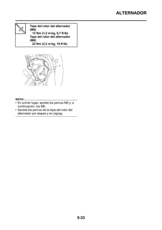 ALTERNADOR

           Tapa del rotor del alternador
           (M6)
             12 Nm (1,2 m·kg, 8,7 ft·lb)
           Tapa del rotor del alternador
           (M8)
             22 Nm (2,2 m·kg, 16 ft·lb)




NOTA:
• En primer lugar, apriete los pernos M8 y, a
  continuación, los M6.
• Apriete los pernos de la tapa del rotor del
  alternador por etapas y en zigzag.




                                                5-33
 
