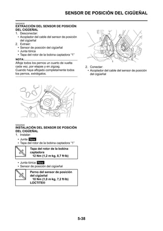 SENSOR DE POSICIÓN DEL CIGÜEÑAL

SAS24530
EXTRACCIÓN DEL SENSOR DE POSICIÓN
DEL CIGÜEÑAL
1. Desconectar:
  • Acoplador del cable del sensor de posición
    del cigüeñal
2. Extraer:
  • Sensor de posición del cigüeñal
  • Junta tórica
  • Tapa del rotor de la bobina captadora “1”
NOTA:
Afloje todos los pernos un cuarto de vuelta
cada vez, por etapas y en zigzag.                       2. Conectar:
Cuando haya aflojado completamente todos                  • Acoplador del cable del sensor de posición
los pernos, extráigalos.                                    del cigüeñal




SAS24540
INSTALACIÓN DEL SENSOR DE POSICIÓN
DEL CIGÜEÑAL
1. Instalar:
  • Junta New
  • Tapa del rotor de la bobina captadora “1”
           Tapa del rotor de la bobina
           captadora
            12 Nm (1,2 m·kg, 8,7 ft·lb)

  • Junta tórica New
  • Sensor de posición del cigüeñal
           Perno del sensor de posición
           del cigüeñal
            10 Nm (1,0 m·kg, 7,2 ft·lb)
           LOCTITE®




                                                 5-38
 