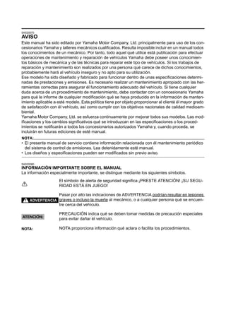 SAS20070
AVISO
Este manual ha sido editado por Yamaha Motor Company, Ltd. principalmente para uso de los con-
cesionarios Yamaha y talleres mecánicos cualificados. Resulta imposible incluir en un manual todos
los conocimientos de un mecánico. Por tanto, todo aquel qué utilice está publicación para efectuar
operaciones de mantenimiento y reparación de vehículos Yamaha debe poseer unos conocimien-
tos básicos de mecánica y de las técnicas para reparar esté tipo de vehículos. Si los trabajos de
reparación y mantenimiento son realizados por una persona qué carece de dichos conocimientos,
probablemente hará al vehículo inseguro y no apto para su utilización.
Ese modelo ha sido diseñado y fabricado para funcionar dentro de unas especificaciones determi-
nadas de prestaciones y emisiones. Es necesario realizar un mantenimiento apropiado con las her-
ramientas correctas para asegurar él funcionamiento adecuado del vehículo. Si tiene cualquier
duda acerca de un procedimiento de mantenimiento, debe contactar con un concesionario Yamaha
para qué le informe de cualquier modificación qué se haya producido en la información de manten-
imiento aplicable a esté modelo. Esta política tiene por objeto proporcionar al clienté él mayor grado
de satisfacción con él vehículo, así como cumplir con los objetivos nacionales de calidad medioam-
biental.
Yamaha Motor Company, Ltd. se esfuerza continuamente por mejorar todos sus modelos. Las mod-
ificaciones y los cambios significativos qué se introduzcan en las especificaciones o los proced-
imientos se notificarán a todos los concesionarios autorizados Yamaha y, cuando proceda, se
incluirán en futuras ediciones de esté manual.
NOTA:
• El presente manual de servicio contiene información relacionada con él mantenimiento periódico
  del sistema de control de emisiones. Lea detenidamente esté manual.
• Los diseños y especificaciones pueden ser modificados sin previo aviso.

SAS20080
INFORMACIÓN IMPORTANTE SOBRE EL MANUAL
La información especialmente importante, se distingue mediante los siguientes símbolos.
                    El símbolo de alerta de seguridad significa ¡PRESTE ATENCIÓN! ¡SU SEGU-
                    RIDAD ESTÁ EN JUEGO!

                    Pasar por alto las indicaciones de ADVERTENCIA podrían resultar en lesiones
     ADVERTENCIA graves o incluso la muerte al mecánico, o a cualquier persona qué se encuen-
                    tre cerca del vehículo.

                    PRECAUCIÓN indica qué se deben tomar medidas de precaución especiales
ATENCIÓN:
                    para evitar dañar él vehículo.

NOTA:               NOTA proporciona información qué aclara o facilita los procedimientos.
 