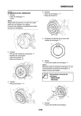 EMBRAGUE

SAS25080                                             4. Extraer:
DESMONTAJE DEL EMBRAGUE                                • Disco de embrague 1 “1”
1. Extraer:                                            • Placa de fricción 2
  • Tapa de embrague “1”
  • Junta
NOTA:
Afloje todos los pernos un cuarto de vuelta
cada vez, por etapas y en zigzag.
Cuando haya aflojado completamente todos
los pernos, extráigalos.




                                                     5. Enderece él reborde de la tuerca del
                                                        resalte de embrague “1”.




2.    Extraer:
  •   Pernos del muelle de compresión “1”
  •   Muelles de compresión
  •   Placa de presión “2”
  •   Barra de tracción “3”
                                                     6. Aflojar:
                                                       • Tuerca del resalte de embrague “1”
                                                     NOTA:
                                                     Mientras sujeta él resalte de embrague “2” con
                                                     la herramienta universal de embrague “3”,
                                                     afloje la tuerca del resalte.

                                                               Herramienta universal de
                                                               embrague
                                                                90890-04086
                                                                YM-91042
3. Extraer:
  • Placa de fricción 1 “1”




                                                     7. Extraer:
                                                       • Tuerca del resalte de embrague


                                              5-46
 