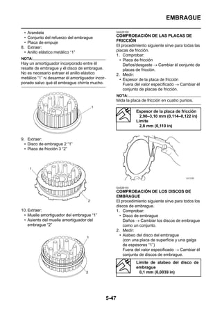 EMBRAGUE

  •   Arandela                                           SAS25100

  •   Conjunto del refuerzo del embrague                 COMPROBACIÓN DE LAS PLACAS DE
  •   Placa de empuje                                    FRICCIÓN
8.    Extraer:                                           El procedimiento siguiente sirve para todas las
  •   Anillo elástico metálico “1”                       placas de fricción.
                                                         1. Comprobar:
NOTA:                                                      • Placa de fricción
Hay un amortiguador incorporado entre él                     Daños/desgaste → Cambiar él conjunto de
resalte de embrague y él disco de embrague.                  placas de fricción.
No es necesario extraer él anillo elástico               2. Medir:
metálico “1” ni desarmar él amortiguador incor-            • Espesor de la placa de fricción
porado salvo qué él embrague chirríe mucho.                  Fuera del valor especificado → Cambiar él
                                                             conjunto de placas de fricción.
                                                         NOTA:
                                                         Mida la placa de fricción en cuatro puntos.

                                                                    Espesor de la placa de fricción
                                                                      2,90–3,10 mm (0,114–0,122 in)
                                                                    Límite
                                                                      2,8 mm (0,110 in)


9. Extraer:
  • Disco de embrague 2 “1”
  • Placa de fricción 3 “2”




                                                         SAS25110
                                                         COMPROBACIÓN DE LOS DISCOS DE
                                                         EMBRAGUE
                                                         El procedimiento siguiente sirve para todos los
                                                         discos de embrague.
10. Extraer:                                             1. Comprobar:
 • Muelle amortiguador del embrague “1”                    • Disco de embrague
 • Asiento del muelle amortiguador del                       Daños → Cambiar los discos de embrague
    embrague “2”                                             como un conjunto.
                                                         2. Medir:
                                                           • Alabeo del disco del embrague
                                                             (con una placa de superficie y una galga
                                                             de espesores “1”)
                                                             Fuera del valor especificado → Cambiar él
                                                             conjunto de discos de embrague.
                                                                    Límite de alabeo del disco de
                                                                    embrague
                                                                      0,1 mm (0,0039 in)




                                                  5-47
 