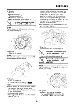 EMBRAGUE

9.    Instalar:                                          • Cuando instale la tapa del embrague, pre-
  •   Cojinete                                             sione la palanca de tracción y compruebe
  •   Barra de tracción “1”                                qué la marca de perforación “a” de la
  •   Placa de presión “2”                                 palanca de tracción está alineada con la
  •   Muelles del embrague                                 marca “b” de la tapa del embrague. Aseg-
  •   Pernos del muelle del embrague “3”                   úrese de qué los dientes de la barra de trac-
                                                           ción y él piñón del eje de la palanca de
             Perno del muelle de embrague                  tracción están acoplados.
              10 Nm (1,0 m·kg, 7,2 ft·lb)                • Apriete los pernos de la tapa de embrague
                                                           por etapas y en zigzag.
NOTA:
Apriete los pernos del muelle del embrague
por etapas y en zigzag.




                                                         12. Apretar:
                                                          • Pernos de la tapa del embrague “1”
10. Instalar:                                                       Perno de la tapa de embrague
 • Palanca de tracción                                               12 Nm (1,2 m·kg, 8,7 ft·lb)
NOTA:
                                                          • Perno de la tapa del embrague “2”
Instale la palanca de tracción con la marca “O”
orientada hacia él lado inferior.                                   Perno de la tapa de embrague
                                                                     12 Nm (1,2 m·kg, 8,7 ft·lb)
                                                                    LOCTITE®

                                                         NOTA:
                                                         Apriete los pernos de la tapa de embrague por
                                                         etapas y en zigzag.




11. Instalar:
  • Tapa de embrague
  • Junta de la tapa de embrague New
NOTA:
• Instale la barra de tracción de modo qué los
  dientes estén orientados hacia la parte
  trasera del vehículo. A continuación, instale
                                                         13. Ajustar:
  la tapa del embrague.
                                                          • Holgura del cable del embrague
• Aplique aceite al cojinete.
                                                             Ver "AJUSTE DE LA HOLGURA DEL
• Aplique grasa de disulfuro de molibdeno a la
                                                             CABLE DE EMBRAGUE" en el 3-16.
  barra de tracción.


                                                  5-51
 