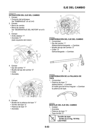 EJE DEL CAMBIO

SAS5D01019
EXTRACCIÓN DEL EJE DEL CAMBIO
1. Extraer:
  • Conjunto del embrague
    Ver "EMBRAGUE" en el 5-43
2. Extraer:
  • Barra de cambio
  • Barra de cambio
    Ver "DESMONTAJE DEL MOTOR" en el 5-
    1
3. Extraer:
  • Anillo elástico “1”
  • Arandela “2”                                 SAS25420

    (lado izquierdo del motor)                   COMPROBACIÓN DEL EJE DEL CAMBIO
                                                 1. Comprobar:
                                                   • Eje del cambio “1”
                                                     Alabeo/daños/desgaste → Cambiar.
                                                   • Muelle del eje del cambio “2”
                                                   • Collar “3”
                                                     Daños/desgaste → Cambiar.




4.    Extraer
  •   Eje del cambio “1”
  •   Muelle del eje del cambio “2”
  •   Collar
  •   Arandela                                   SAS25430
                                                 COMPROBACIÓN DE LA PALANCA DE
                                                 TOPE
                                                 1. Comprobar:
                                                   • Palanca de tope “1”
                                                     Alabeo/daños → Cambiar.
                                                     El rodillo gira de forma irregular → Cambiar
                                                     la palanca de tope.




5.    Extraer:
  •   Muelle de la palanca de tope “1”           SAS25450
  •   Tornillo del tope “2”                      MONTAJE DEL EJE DEL CAMBIO
  •   Palanca de tope “3”                        1. Instalar:
  •   Arandela                                     • Arandela
                                                   • Palanca de tope “1”
                                                   • Tope tornillo “2”
                                                            Tornillo de tope
                                                             22 Nm (2,2 m·kg, 16 ft·lb)
                                                            LOCTITE®


                                          5-53
 