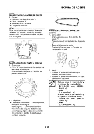 BOMBA DE ACEITE

SAS24930
DESMONTAJE DEL CÁRTER DE ACEITE
1. Extraer:
  • Interruptor de nivel de aceite “1”
  • Cárter de aceite “2”
  • Junta del cárter de aceite
  • Clavijas de centrado
NOTA:
                                                        SAS24960
Afloje todos los pernos un cuarto de vuelta             COMPROBACIÓN DE LA BOMBA DE
cada vez, por etapas y en zigzag. Cuando                ACEITE
haya aflojado completamente todos los per-              1. Comprobar:
nos, extráigalos.                                         • Engranaje accionado de la bomba de
                                                            aceite “1”
                                                          • Alojamiento del rotor de la bomba de aceite
                                                            “2”
                                                          • Tapa de la bomba de aceite
                                                            Grietas/daños/desgaste → Cambiar las
                                                            piezas defectuosas.




SAS25620
COMPROBACIÓN DE PIÑÓN Y CADENA
1. Comprobar:
  • Piñón “1” de accionamiento del conjunto de
    bomba de aceite/agua
                                                        2. Medir:
    Grietas/daños/desgaste → Cambiar las
                                                          • Holgura “a” entre él rotor interior y él
    piezas defectuosas.
                                                            extremo del rotor exterior
                                                          • Holgura “b” entre él rotor exterior y la caja
                                                            de la bomba de aceite
                                                                   Holgura entre él rotor interior y
                                                                   él extremo del rotor exterior
                                                                     0,010–0,100    mm     (0,0004–
                                                                     0,0039 in)
                                                                   Límite
                                                                     0,18 mm (0,0071 in)
                                                                   Holgura entre él rotor exterior y
                                                                   la caja de la bomba de aceite
                                                                     0,090–0,150    mm     (0,0035–
2. Comprobar:                                                        0,0059 in)
  • Cadena de transmisión “1” del conjunto de                      Límite
    bomba de aceite/agua                                             0,22 mm (0,0087 in)
    Daños/rigidez → Cambie la cadena de
    transmisión del conjunto de bomba de
    aceite/agua y él piñón de accionamiento
    del conjunto de bomba de aceite/agua
    como un conjunto.




                                                 5-58
 
