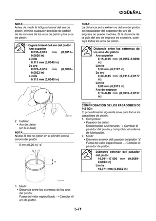 CIGÜEÑAL

NOTA:                                                    NOTA:
Antes de medir la hólgura lateral del aro de             La distancia entre extremos del aro del pistón
pistón, elimine cualquier depósito de carbón             del espaciador del expansor del aro de
de las ranuras de los aros de pistón y los aros          engrase no puede medirse. Si la distancia de
de pistón.                                               la guía del aro de engrase es excesiva, susti-
                                                         tuya todos los aros de pistón.
         Holgura lateral del aro del pistón
          Aro superior                                              Distancia entre los extremos de
            0,030–0,065     mm     (0,0012–                         los aros del pistón
            0,0026 in)                                                Aro superior
          Límite                                                        0,15–0,25 mm (0,0059–0,0098
            0,115 mm (0,0045 in)                                        in)
          2o aro                                                      Límite
            0,020–0,055     mm     (0,0008–                             0,50 mm (0,0197 in)
            0,0022 in)                                                2o aro
          Límite                                                        0,30–0,45 mm (0,0118–0,0177
            0,115 mm (0,0045 in)                                        in)
                                                                      Límite
                                                                        0,80 mm (0,0315 in)
                                                                      Aro de engrase
                                                                        0,10–0,40 mm (0,0039–0,0157
                                                                        in)

                                                         SAS24440
                                                         COMPROBACIÓN DE LOS PASADORES DE
                                                         PISTÓN
                                                         El procedimiento siguiente sirve para todos los
                                                         pasadores de pistón.
                                                         1. Comprobar:
2. Instalar:                                               • Pasador de pistón
  • Aro de pistón                                            Decoloración azul/ranuras → Cambiar él
    (en la culata)                                           pasador del pistón y comprobar él sistema
NOTA:                                                        de lubricación.
Nivele él aro de pistón en él cilindro con la            2. Medir:
corona del pistón                                          • Diámetro exterior del pasador del pistón “a”
                                                             Fuera del valor especificado → Cambiar él
   5 mm (0,20 in) “a”
                                                             pasador de pistón.
                                                                     Diámetro exterior del pasador
                                                                     del pistón
                                                                       16,991–17,000 mm (0,6689–
                                                                       0,6693 in)
                                                                     Límite
                                                                       16,971 mm (0,6682 in)




3. Medir:
  • Distancia entre los extremos de los aros
    del pistón
    Fuera del valor especificado → Cambiar él
    aro de pistón.


                                                  5-71
 