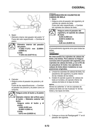 CIGÜEÑAL

                                                          SAS5D01021
                                                          COMPROBACIÓN DE COJINETES DE
                                                          CABEZA DE BIELA
                                                          1. Medir:
                                                            • Holgura entre él pasador del cigüeñal y él
                                                              cojinete de cabeza de biela
                                                              Fuera del valor especificado → Cambiar
                                                              los cojinetes de cabeza de biela.
                                                                       Holgura entre él pasador del
                                                                       cigüeñal y el cojinete de cabeza
3. Medir:                                                              de biela
  • Diámetro interior del pasador del pistón “b”                         0,034–0,058 mm
    Fuera del valor especificado → Cambiar él                            (0,0013–0,0023 in)
    pistón.                                                            Límite
                                                                         0,09 mm (0,0035 in)
           Diámetro interior del pasador
           del pistón                                     ▼▼▼▼▼▼▼▼▼▼▼▼▼▼▼▼▼▼▼▼▼▼▼▼▼▼▼▼▼▼
             17,002–17,013 mm (0,6694–                    El procedimiento siguiente sirve para todas las
             0,6698 in)                                   bielas.
                                                          SCA14900
           Límite
             17,043 mm (0,6710 in)
                                                          No intercambie los cojinetes de cabeza de
                                                          biela y las bielas. Para obtener la hólgura
                                                          correcta entre él pasador del cigüeñal y los
                                                          cojinetes de cabeza de biela, y con el fin de
                                                          no perjudicar él motor, los cojinetes de
                                                          cabeza de biela deben instalarse en sus
                                                          posiciones originales.
                                                          a. Limpie los cojinetes de cabeza de biela, los
                                                             pasadores del cigüeñal y la parte interior
                                                             de las mitades de las bielas.
                                                          b. Instale él cojinete superior de cabeza de
4. Calcular:                                                 biela en la biela y él cojinete inferior de
  • Holgura entre él pasador de posición y él                cabeza de biela en la tapa de biela.
    pistón
                                                          NOTA:
    Fuera de las especificaciones → Cambiar
    él pasador de posición y él pistón como un            Alinee los salientes “a” de los cojinetes de
    conjunto.                                             cabeza de biela con las muescas “b” de las
                                                          bielas y las tapas de biela.
         Holgura entre él bulón y él pistón
         =
         Diámetro interior del orificio para
         él bulón – Diámetro exterior del
         bulón
           Holgura entre él bulón y él
           pistón
             0,002–0,022 mm
             (0,0001–0,009 in)
           Límite
             0,072 mm (0,0028 in)
                                                          c. Coloque un trozo de Plastigauge® “1” en él
                                                             pasador del cigüeñal.



                                                   5-72
 