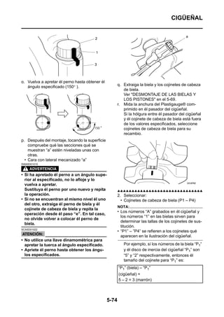 CIGÜEÑAL




o. Vuelva a apretar él perno hasta obtener él
   ángulo especificado (150° ).                        q. Extraiga la biela y los cojinetes de cabeza
                                                          de biela.
                                                          Ver "DESMONTAJE DE LAS BIELAS Y
                                                          LOS PISTONES" en el 5-69.
                                                       r. Mida la anchura del Plastigauge® com-
                                                          primido en él pasador del cigüeñal.
                                                          Si la hólgura entre él pasador del cigüeñal
                                                          y él cojinete de cabeza de biela está fuera
                                                          de los valores especificados, seleccione
                                                          cojinetes de cabeza de biela para su
                                                          recambio.
p. Después del montaje, tocando la superficie
    compruebe qué las secciones qué se
    muestran “a” estén niveladas unas con
    otras.
  • Cara con lateral mecanizado “a”
SWA5D01010



• Si ha apretado él perno a un ángulo supe-
  rior al especificado, no lo afloje y lo
  vuelva a apretar.
  Sustituya él perno por uno nuevo y repita            ▲▲▲▲▲▲▲▲▲▲▲▲▲▲▲▲▲▲▲▲▲▲▲▲▲▲▲▲▲▲
  la operación.                                        2. Seleccionar:
• Si no se encuentran al mismo nivel él uno              • Cojinetes de cabeza de biela (P1 – P4)
  del otro, extraiga él perno de biela y él
                                                       NOTA:
  cojinete de cabeza de biela y repita la
                                                       • Los números “A” grabados en él cigüeñal y
  operación desde él paso “e”. En tal caso,
                                                         los números “1” en las bielas sirven para
  no olvide volver a colocar él perno de
                                                         determinar las tallas de los cojinetes de sus-
  biela.
                                                         titución.
SCA5D01022
                                                       • “P1” – ”P4” se refieren a los cojinetes qué
                                                         aparecen en la ilustración del cigüeñal.
• No utilice una llave dinamométrica para
  apretar la tuerca al ángulo especificado.               Por ejemplo, sí los números de la biela “P1”
• Apriete él perno hasta obtener los ángu-                y él disco de inercia del cigüeñal “P1” son
  los especificados.                                      “5” y “2” respectivamente, entonces él
                                                          tamaño del cojinete para “P1” es:
                                                       “P1” (biela) – “P1”
                                                       (cigüeñal) =
                                                       5 – 2 = 3 (marrón)



                                                5-74
 