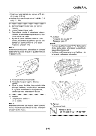 CIGÜEÑAL

• En primer lugar apriete los pernos a 15 Nm
  (1,5 m·kg, 11 ft·lb).
• Apriete de nuevo los pernos a 29,4 Nm (3,0
  m·kg, 21 ft·lb).
▼▼▼▼▼▼▼▼▼▼▼▼▼▼▼▼▼▼▼▼▼▼▼▼▼▼▼▼▼▼
a. Cambie los pernos de biela por pernos
   nuevos.
b. Limpie los pernos de biela.
c. Después de montar él cojinete de cabeza
   de biela, ensamble está y la tapa con una
   única unidad de biela.                                   11. Instalar:
d. Apriete él perno de biela mientras com-                    • Ronjunto del cilindro “1”
   prueba, tocando la superficie, qué las sec-                • Tapas de biela “2”
   ciones qué se muestran “a” y “b” están
                                                            NOTA:
   niveladas una con otra.
                                                            • Verifique qué las marcas “Y” “a” de las caras
NOTA:                                                         de las bielas estén orientadas hacia él lado
Para montar él cojinete de cabeza de biela se                 izquierdo del cigüeñal.
debe tener cuidado de qué no quede inclinado                • Verifique qué los caracteres en la biela y en
ni desalineado.                                               la tapa de biela estén alineados.




 a. Cara con él lateral mecanizado
 b. Caras de empuje (4 lugares delante y
    detrás)
e. Afloje él perno de biela, desmonte la biela
   y la tapa de biela y monte dichas piezas en
   él cigüeñal manteniendo él cojinete de
   cabeza de biela en él estado actual.
▲▲▲▲▲▲▲▲▲▲▲▲▲▲▲▲▲▲▲▲▲▲▲▲▲▲▲▲▲▲
10. Instalar:
 • Conjuntos de pistón “1”
    (en la culata)
NOTA:                                                       12. Apretar:
Mientras comprime los aros de pistón con una                 • Pernos de biela
mano, instale él conjunto de la biela en él cilin-
dro con la otra mano.                                                  Perno de biela
                                                                        20 Nm (2,0 m·kg, 14 ft·lb) +150°

                                                            ▼▼▼▼▼▼▼▼▼▼▼▼▼▼▼▼▼▼▼▼▼▼▼▼▼▼▼▼▼▼




                                                     5-77
 