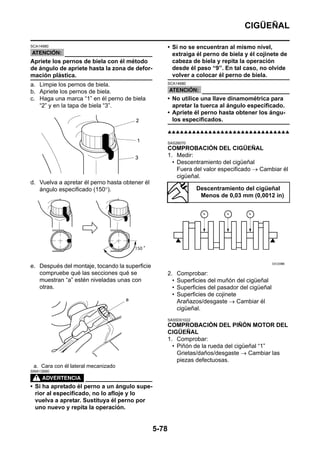 CIGÜEÑAL

SCA14980                                               • Si no se encuentran al mismo nivel,
                                                         extraiga él perno de biela y él cojinete de
Apriete los pernos de biela con él método                cabeza de biela y repita la operación
de ángulo de apriete hasta la zona de defor-             desde él paso “9”. En tal caso, no olvide
mación plástica.                                         volver a colocar él perno de biela.
a. Limpie los pernos de biela.                         SCA14680

b. Apriete los pernos de biela.
c. Haga una marca “1” en él perno de biela             • No utilice una llave dinamométrica para
   “2” y en la tapa de biela “3”.                        apretar la tuerca al ángulo especificado.
                                                       • Apriete él perno hasta obtener los ángu-
                                                         los especificados.

                                                       ▲▲▲▲▲▲▲▲▲▲▲▲▲▲▲▲▲▲▲▲▲▲▲▲▲▲▲▲▲▲

                                                       SAS26070
                                                       COMPROBACIÓN DEL CIGÜEÑAL
                                                       1. Medir:
                                                         • Descentramiento del cigüeñal
                                                           Fuera del valor especificado → Cambiar él
                                                           cigüeñal.
d. Vuelva a apretar él perno hasta obtener él
   ángulo especificado (150°).                                      Descentramiento del cigüeñal
                                                                     Menos de 0,03 mm (0,0012 in)




e. Después del montaje, tocando la superficie
   compruebe qué las secciones qué se                  2.    Comprobar:
   muestran “a” estén niveladas unas con                 •   Superficies del muñón del cigüeñal
   otras.                                                •   Superficies del pasador del cigüeñal
                                                         •   Superficies de cojinete
                                                             Arañazos/desgaste → Cambiar él
                                                             cigüeñal.
                                                       SAS5D01022
                                                       COMPROBACIÓN DEL PIÑÓN MOTOR DEL
                                                       CIGÜEÑAL
                                                       1. Comprobar:
                                                         • Piñón de la rueda del cigüeñal “1”
                                                           Grietas/daños/desgaste → Cambiar las
                                                           piezas defectuosas.
 a. Cara con él lateral mecanizado
SWA13990



• Si ha apretado él perno a un ángulo supe-
  rior al especificado, no lo afloje y lo
  vuelva a apretar. Sustituya él perno por
  uno nuevo y repita la operación.


                                                5-78
 