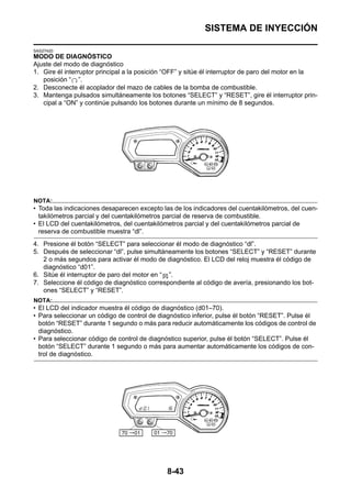 SISTEMA DE INYECCIÓN

SAS27420
MODO DE DIAGNÓSTICO
Ajuste del modo de diagnóstico
1. Gire él interruptor principal a la posición “OFF” y sitúe él interruptor de paro del motor en la
   posición “ ”.
2. Desconecte él acoplador del mazo de cables de la bomba de combustible.
3. Mantenga pulsados simultáneamente los botones “SELECT” y “RESET”, gire él interruptor prin-
   cipal a “ON” y continúe pulsando los botones durante un mínimo de 8 segundos.




NOTA:
• Toda las indicaciones desaparecen excepto las de los indicadores del cuentakilómetros, del cuen-
  takilómetros parcial y del cuentakilómetros parcial de reserva de combustible.
• El LCD del cuentakilómetros, del cuentakilómetros parcial y del cuentakilómetros parcial de
  reserva de combustible muestra “dl”.
4. Presione él botón “SELECT” para seleccionar él modo de diagnóstico “dl”.
5. Después de seleccionar “dl”, pulse simultáneamente los botones “SELECT” y “RESET” durante
   2 o más segundos para activar él modo de diagnóstico. El LCD del reloj muestra él código de
   diagnóstico “d01”.
6. Sitúe él interruptor de paro del motor en “ ”.
7. Seleccione él código de diagnóstico correspondiente al código de avería, presionando los bot-
   ones “SELECT” y “RESET”.
NOTA:
• El LCD del indicador muestra él código de diagnóstico (d01–70).
• Para seleccionar un código de control de diagnóstico inferior, pulse él botón “RESET”. Pulse él
  botón “RESET” durante 1 segundo o más para reducir automáticamente los códigos de control de
  diagnóstico.
• Para seleccionar código de control de diagnóstico superior, pulse él botón “SELECT”. Pulse él
  botón “SELECT” durante 1 segundo o más para aumentar automáticamente los códigos de con-
  trol de diagnóstico.




                                              8-43
 