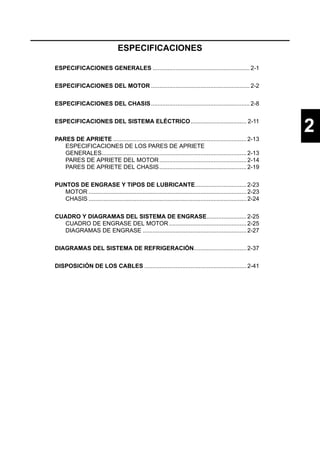 ESPECIFICACIONES

ESPECIFICACIONES GENERALES ........................................................... 2-1


ESPECIFICACIONES DEL MOTOR ............................................................ 2-2


ESPECIFICACIONES DEL CHASIS ............................................................ 2-8


ESPECIFICACIONES DEL SISTEMA ELÉCTRICO.................................. 2-11


PARES DE APRIETE ................................................................................. 2-13
                                                                                                                  2
   ESPECIFICACIONES DE LOS PARES DE APRIETE
   GENERALES........................................................................................ 2-13
   PARES DE APRIETE DEL MOTOR ..................................................... 2-14
   PARES DE APRIETE DEL CHASIS ..................................................... 2-19


PUNTOS DE ENGRASE Y TIPOS DE LUBRICANTE............................... 2-23
   MOTOR ................................................................................................ 2-23
   CHASIS ................................................................................................ 2-24


CUADRO Y DIAGRAMAS DEL SISTEMA DE ENGRASE........................ 2-25
  CUADRO DE ENGRASE DEL MOTOR ............................................... 2-25
  DIAGRAMAS DE ENGRASE ............................................................... 2-27


DIAGRAMAS DEL SISTEMA DE REFRIGERACIÓN................................ 2-37


DISPOSICIÓN DE LOS CABLES .............................................................. 2-41
 