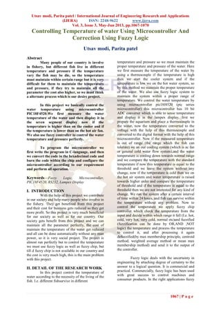 Utsav modi, Parita patel / International Journal of Engineering Research and Applications
(IJERA) ISSN: 2248-9622 www.ijera.com
Vol. 3, Issue 3, May-Jun 2013, pp.1067-1070
1067 | P a g e
Controlling Temperature of water Using Microcontroller And
Correction Using Fuzzy Logic
Utsav modi, Parita patel
Abstract
Many people of our country is involve
in fishery, but different fish live in different
temperature and pressure if the temperature
vary the fish may be die, so the temperature
must maintain within certain range but it is very
difficult for them to maintain the temperature
and pressure, if they try to maintain all the
parameter the cost also higher, so we must think
a alternate process which is our desire project.
In this project we basically control the
water temperature using microcontroller
PIC18F4520.We first measure the water
temperature of the water and then display it in
the seven segment display now if the
temperature is higher than on the cooler and if
the temperature is lower than on the hot air fan.
We also use fuzzy controller to control the water
temperature and pressure perfectly.
To program the microcontroller we
first write the program in C-language, and then
we convert the code in the hexadecimal code and
burn the code within the chip and configure the
microcontroller according to our requirement
and perform all operation.
Keywords—Fuzzy Logic, Microcontroller,
PIC18F4520, RS232, Lampex Display
I. INTRODUCTION
With the help of this project we contribute
in our society and help many people who involve in
the fishery. They get benefited from this project
and their cost for business gets reduced so they get
more profit. So this project is very much beneficial
for our society as well as for our country. Our
society gets benefit from this project and we can
maintain all the parameter perfectly, the cost of
maintain the temperature of the water get reduced
and all can be done automatically without any man
power, so it is very social project. The project is
almost run perfectly but to control the temperature
we must use fuzzy logic as well as fuzzy chip, but
till d fuzzy chip is not available in our country and
the cost is very much high, this is the main problem
with this project.
II. DETAIL OF THE RESEARCH WORK
In this project control the temperature of
water according to the necessity of the living of the
fish. I.e. different fishsurvive in different
temperature and pressure so we must maintain the
proper temperature and pressure of the water. Here
we first measure the temperature of the water by
using a thermocouple if the temperature is high
then we start the cooler system and if the
temperature is low we on the hot water system, so
by this method we maintain the proper temperature
of the water. We also use fuzzy logic system to
maintain the system within a proper range of
temperature. We control the water temperature by
using microcontroller pic18f4520 (pic series
microcontroller) this microcontroller has 10 bit
ADC converter which is able to sense temperature
and display it in the lampex display, first we
prepare the aquarium and place a thermocouple in
the water, now the temperature converted to the
voltage with the help of this thermocouple and
converted to the digital format with the help of this
microcontroller. Now if the measured temperature
is out of range (the range which the fish can
tolerate) we on our cooling system (which is ac fan
or general cold water flow system),and the water
temperature is cooling down towards normal range
and we compare the temperature with the standard
temperature if now this temperature is equal to the
threshold and we leave the system without any
change, now if the temperature is cold then we on
the hot air system and water temperature is raised
towards higher order and compare the temperature
of threshold and if the temperature is equal to the
threshold then we are not interested for any kind of
change. We run the system after a certain interval
of time within 24 hours, and fish can survive within
the temperature without any problem. Now to
control the temperature we apply fuzzy chip
controller which check the temperature from the
input and decide within which range it fall (I.e. hot,
cold, very hot, very cold, normal etc)and fuzzified
(fuzzification can be done by OR,AND ,NOT
logic) the temperature and process the temperature
to control it, and after processing it again
defuzzified(by max membership principle, centroid
method, weighted average method or mean max
membership method) and send it to the output of
the controller.
Fuzzy logic deals with the uncertainty in
engineering by attaching degree of certainty to the
answer to a logical question. It is commercial and
practical. Commercially, fuzzy logic has been used
with great success to control machines and
consumer products. In the right applications fuzzy
 